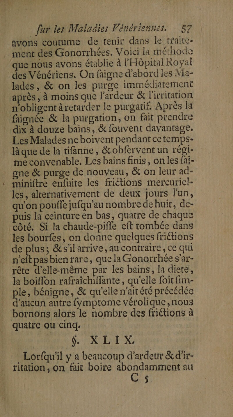 avons coutume de tenir dans le traite- ment des Gonorrhées. Voici la méthode que nous avons établie à l'Hôpital Royal des Vénériens. On faigne d’abord les Ma- lades, &amp; on les purge immédiatement après, à moins que l’ardeur &amp; l'irritation … n’obligent retarder le purgatif. Après la faionée &amp; la purgation, on fait prendre dix à douze bains, &amp; fouvent davantage. Les Malades ne boivent pendant ce temps- là que de la tifanne, &amp;obfervent un régi- me convenable. Les bains finis, on les fai- gne &amp; purge de nouveau, &amp; on leur ad- miniftre enfuite les friétions mercuriel- les, alternativement de deux jours l'un, qu'on pouffe jufqu'au nombre de huit, de- uis la ceinture en bas, quatre de chaque côté. Si la chaude-pifle eft tombée dans les bourfes, on donne quelques friétions de Fe &amp;silarrive,au contraire, ce qui n'eftpasbienrare, quela Gonorrhée s'ar- rête d'elle-même par les bains, la diete, la boiflon rafraîchiffante, qu'elle foit fim- le, bénigne, &amp; qu'elle n'ait été précédée aucun autre {Ymptome vérolique, nous bornons alors le nombre des friétions à quatre ou cinq. font SR EN X . Lorfqu'il y a beaucoup d'ardeur &amp;d'ir- ritation, On fait boire abondamment au C5