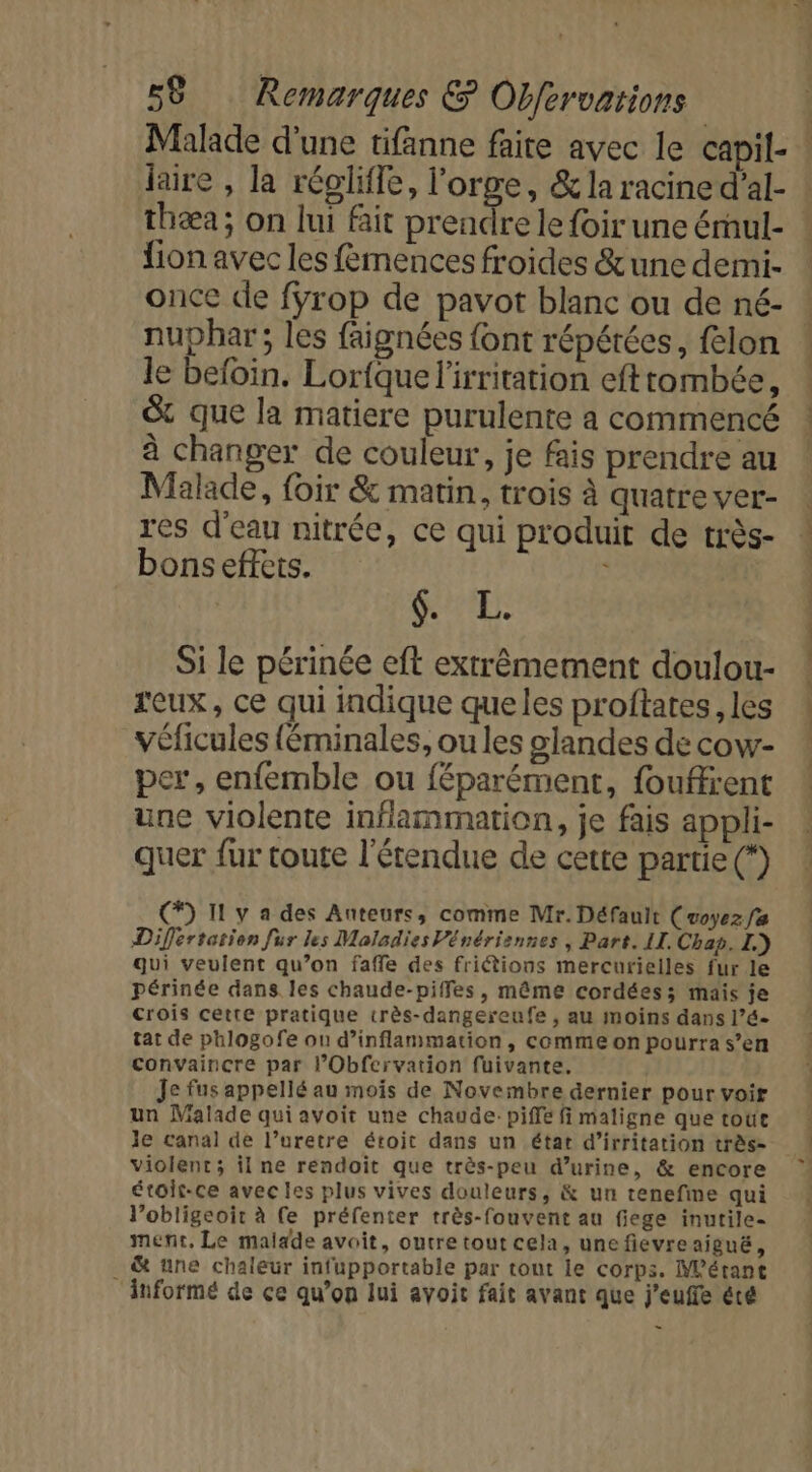 laire , la réglifle, l'orge, &amp; la racine d’al- thæa; on lui fait prendre le foir une érhul- fion avec les femences froides &amp;une demi- once de fyrop de pavot blanc ou de né- nuphar; les faignées font répétées, felon le befoin. Lorique l'irritation efttombée, &amp; que la matiere purulente à commencé à changer de couleur, je fais prendre au Malade, foir &amp; matin, trois à quatre ver- res d'eau nitrée, ce qui produit de très- bons effets. : | NA RE Si le périnée eft extrêmement doulou- feux, ce qui indique que les proftates les véficules {éminales, ou les glandes de cow- per, enfemble ou féparément, fouffrent une violente inflammation, je fais appli- quer fur toute l'étendue de cette partie (*) (*) I y a des Anteurs, comme Mr. Défauit (voyez fa Differtation fur les Maladies Vénériennes , Part. LI. Chap. I.) qui veulent qu’on faffe des fritions mercurielles fur le périnée dans. les chaude-piffes, même cordées; mais je crois cette pratique crès-dangereufe , au moins dans l’é- tat de phlogofe ou d’inflammation, comme on pourra s’en convaincre par l’Obfervation fuivante. Je fus appellé au mois de Novembre dernier pour voir un Malade qui avoit une chaude: piffe fi maligne que toue Je canal de l’uretre étoit dans un état d’irritation très- violent; il ne rendoit que très-peu d'urine, &amp; encore étois-ce avec les plus vives douleurs, &amp; un tenefime qui l’obligeoir à (e préfenter très-fouvent au fiege inutile- ment, Le malade avoit, outre tout cela, une fievreaigué, . &amp; une chaleur infupportable par tout le corps. Métant ‘informé de ce qu’on lui avoit fait avant que j’euffe été - ds rt tte dore dt. de 0 à né