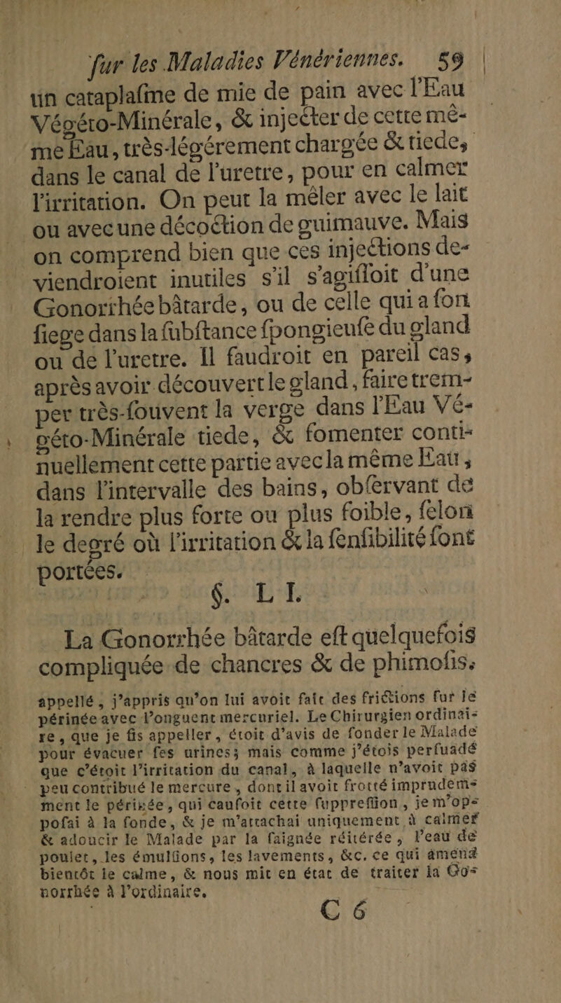 un cataplafine de mie de pain avec l'Eau Végéro-Minérale , &amp; injecter de cette mê- me Eau, très-légérement chargée &amp; tiede, dans le canal de l'uretre, pour en calmer lirritation. On peut la mêler avec le lait ou avec une décoétion de guimauve. Mais _ on comprend bien que ces injeétions de- viendroient inutiles s'il s’agifloit d'une Gonorrhée bâtarde, ou de celle qui a font fiege dans la fubftance fpongieufe du gland ou de l'uretre. Il faudroit en pareil cas, après avoir découvert le gland, faire trem- ertrès-fouvent la verge dans l'Eau Vé- géto-Minérale tiede, &amp; fomenter conti nuellement cette partie avec la même Eat, dans l'intervalle des bains, obfervant de la rendre plus forte ou plus foible, felori le degré où l'irritation &amp; la fenfibilité font portées. $: LE La Gonorrhée bâtarde eft quelquefois compliquée de chancres &amp; de phimofis: appellé , j’appris qu’on lui avoit fai des friétions fur le périnéeavec l’onguent mercuriel. Le Chirurgien ordinai- re , que je fis appeller, étoit d'avis de fonder le Malade pour évacuer fes urines; mais comme j'étois perfuadé que c’étoit l’irritation du canal, à laquelle n’avoit pas - peu contribué le mercure, donril avoit frotté imprudems ment le périnée, qui caufoit cette fupprefion, je m’ops&lt; pofai à la fonde, &amp; je m’arrachai uniquement à caimef &amp; adoucir le Malade par la faignée réitérée, Peau de poulet, les émulfons, les lavements, &amp;c.ce qui mena bientôt ie calme, &amp; nous mic en état de traiter la Go norrhée à l'ordinaire. C 6