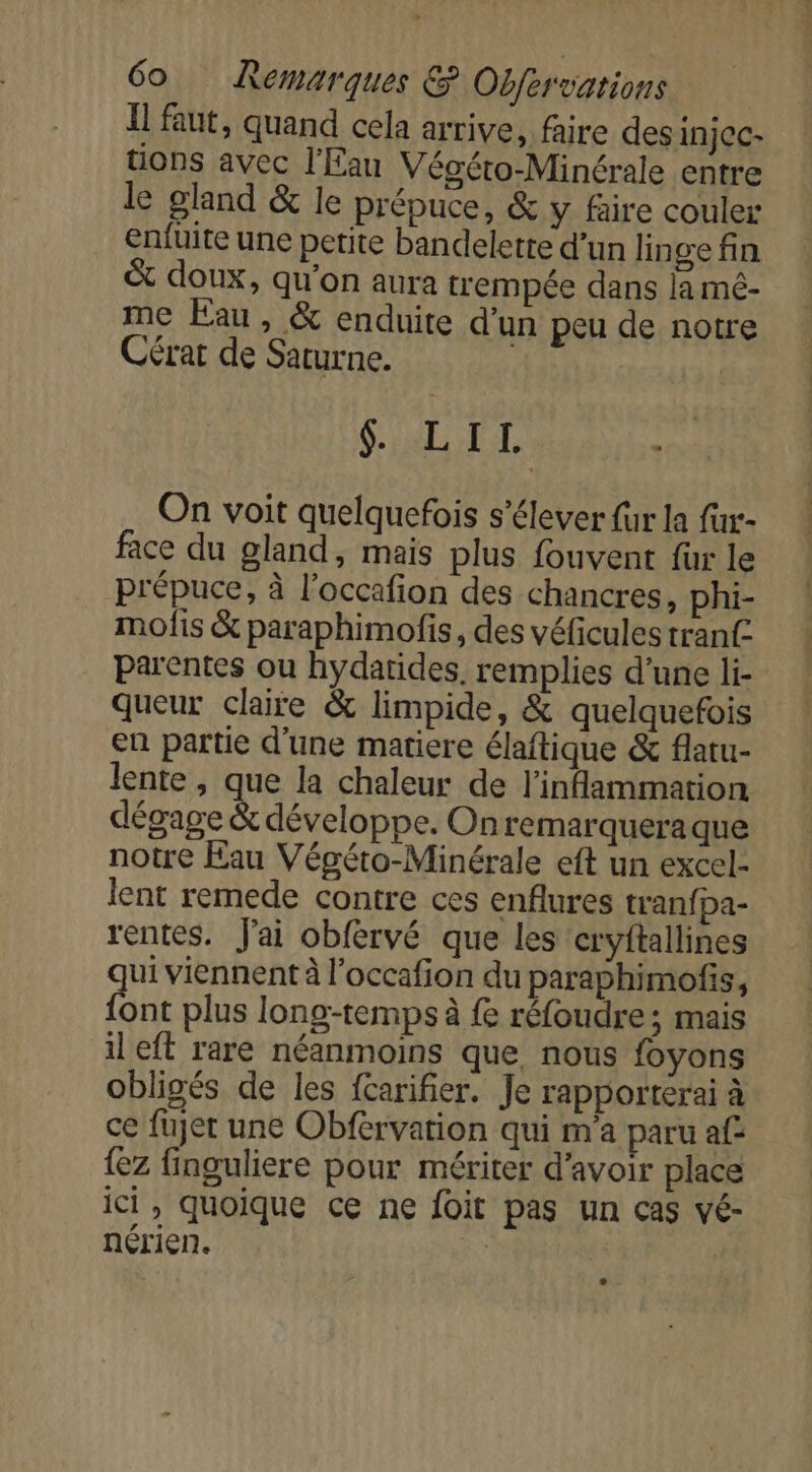 I faut, quand cela arrive, faire des injCc- tions avec l'Eau Végéto-Minérale entre le gland &amp; le prépuce, &amp; y faire couler enfüite une petite bandelette d’un lin ge fin &amp; doux, qu'on aura trempée dans la mé- me Eau, &amp; enduite d’un peu de notre Cérat de Saturne. | GALL : On voit quelquefois s'élever fur la fur- face du gland, mais plus fouvent fur le prépuce, à l’occafion des chancres, phi- mofis &amp; paraphimofis, des véficules tran£ parentes ou hydatides. remplies d’une li- queur claire &amp; limpide, &amp; quelquefois en partie d'une matiere élaftique &amp; flatu- lente, que la chaleur de l’inflammation dégage &amp; développe. Onremarqueraque notre Eau Végéto-Minérale eft un excel- lent remede contre ces enflures tranfpa- rentes. J'ai obfervé que les cryftallines ui viennent à l’occafion du paraphimofis, er plus long-temps à fe réfoudre; mais il eft rare néanmoins que, nous foyons obligés de les farifier. Je rapporterai à ce fujet une Obfervation qui m'a paru af {ez finguliere pour mériter d’avoir place ici, quoique ce ne foit pas un cas vé- nérien. à