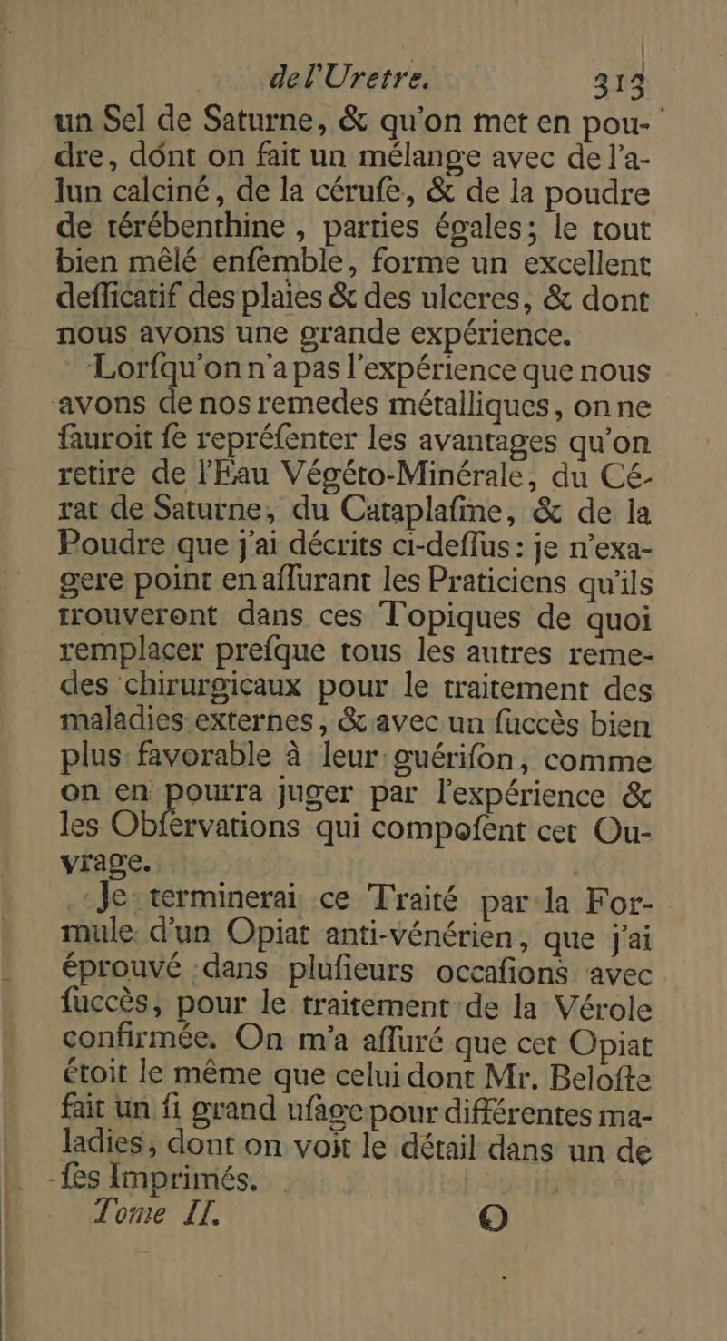 | del'Uretre. 313 un Sel de Saturne, &amp; qu'on met en pou- dre, dont on fait un mélange avec de l’a- lun calciné, de la cérufe, &amp; de la poudre de térébenthine , parties égales; le tout bien mêlé enfémble, forme un excellent defficatif des plaies &amp; des ulceres, &amp; dont nous avons une grande expérience. Lorfqu'on n'a pas l'expérience que nous avons de nos remedes métalliques, onne fauroit {e repréfenter les avantages qu’on retire de l'Eau Végéro-Minérale, du Cé- rat de Saturne, du Caraplafime, &amp; de la Poudre que j'ai décrits ci-deflus : je n’exa- gere point en aflurant les Praticiens qu'ils trouveront dans ces Topiques de quoi remplacer prefque tous les autres reme- des chirurgicaux pour le traitement des maladies externes, &amp; avec un fuccès bien plus: favorable à leur: guérifon, comme on en pourra juger par l'expérience &amp; les Ones qui compofent cet Ou- vrage. | Je: terminerai ce Traité par la For- mule: d'un Opiat anti-vénérien, que j'ai éprouvé dans plufieurs occafions avec fuccès, pour le traitement de la Vérole confirmée, On m'a afluré que cet Opiat étoit le même que celui dont Mr, Belofte fait un fi grand ufage pour différentes ma- ladies, dont on voit le détail dans un de -{es Imprimés. | Tome IT. O