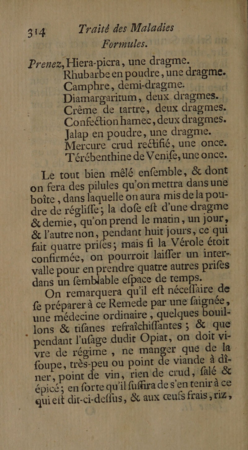 Formules. Prenez, Hiera-picra, une dragme. Rhubarbe en poudre, une dragme. Camphre, demi-dragme. | Diamargaritum, deux dragmes. Crême de tartre, deux dragmes. Confe&amp;ion hamec, deux dragmes. Jalap en poudre, une dragme. Mercure crud reétifié, une once. T'érébenthine de Venife, une once. Le tout bien mêlé enfemble, &amp; dont on fera des pilules qu'on mettra dans une boîte , dans laquelle on aura mis de la pou- dre de réglifle; la dofe eft d’une dragme &amp; demie, qu'on prend le matin, un jour, &amp; l'autrenon, pendant huit jours, ce qui fait quatre priles; mais fi la Vérole étroit confirmée, on pourroit laifler un inter valle pour en prendre quatre autres prifes dans un femblable efpace de temps. On remarquera qu'il eft néceflaire de fe préparer à ce Remede par une faignée, une médecine ordinaire , quelques bouil- lons &amp; tifanes refraîchiflantes ; &amp; que pendant l'ufage dudit Opiat, on doit vi- vre de régime , ne manger que de la {oupe, très-peu ou point de viande à di- ner, point de vin, rien de crud, falé &amp; épicé; en forte qu'il fuffira de s’en tenir à ce _ quieit dir-ci-deffus, &amp; aux œufs frais ,riz ;
