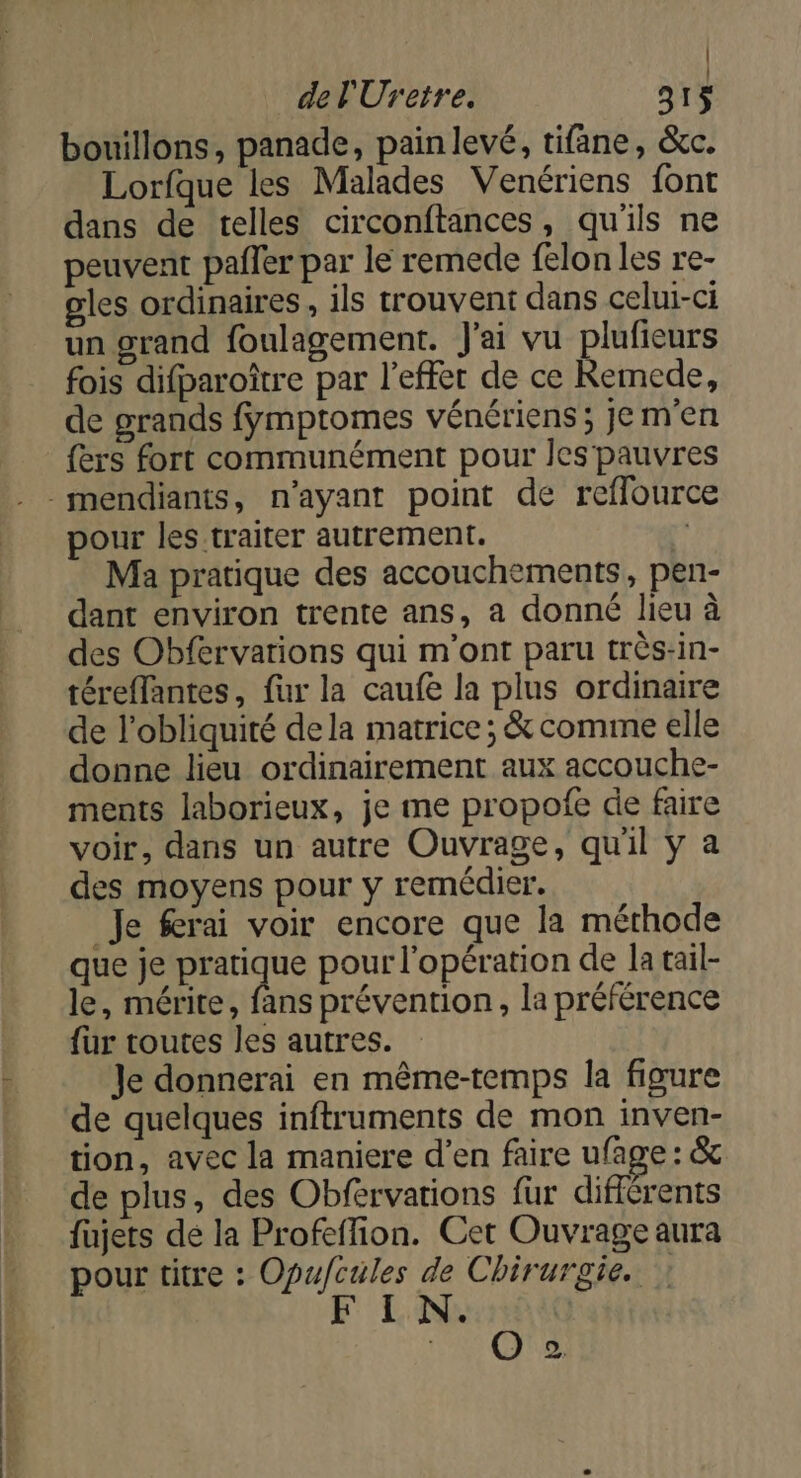 Lau FAT er dt del'Uretre. 31 bouillons, panade, pain levé, tifâne, &amp;c. Lorfque les Malades Venériens font dans de telles circonftances, qu'ils ne peuvent pafler par le remede felon les re- gles ordinaires , ils trouvent dans celui-ci un grand foulagement. J'ai vu plufieurs fois difparoître par l'effet de ce Remede, de grands fymptomes vénériens; je m'en fers fort communément pour Jes pauvres pour les traiter autrement. Ma pratique des accouchements, pen- dant environ trente ans, a donné lieu à des Obfervarions qui m'ont paru très-in- téreffantes, fur la caufe la plus ordinaire de l'obliquité dela matrice ; &amp; comme elle donne lieu ordinairement aux accouche- ments laborieux, je me propofe de faire voir, dans un autre Ouvrage, qu'il y a des moyens pour y remédier. Je ferai voir encore que la mérhode que Je Ses pour l'opération de la tail- le, mérite, fans prévention, la préférence fur toutes les autres. Je donnerai en même-temps la figure de quelques inftruments de mon inven- tion, avec la maniere d’en faire ufage : &amp; de plus, des Obfervations fur différents fujets de la Profeffion. Cet Ouvrage aura pour titre : Opufcüles de Chirurgie. | I N. œ
