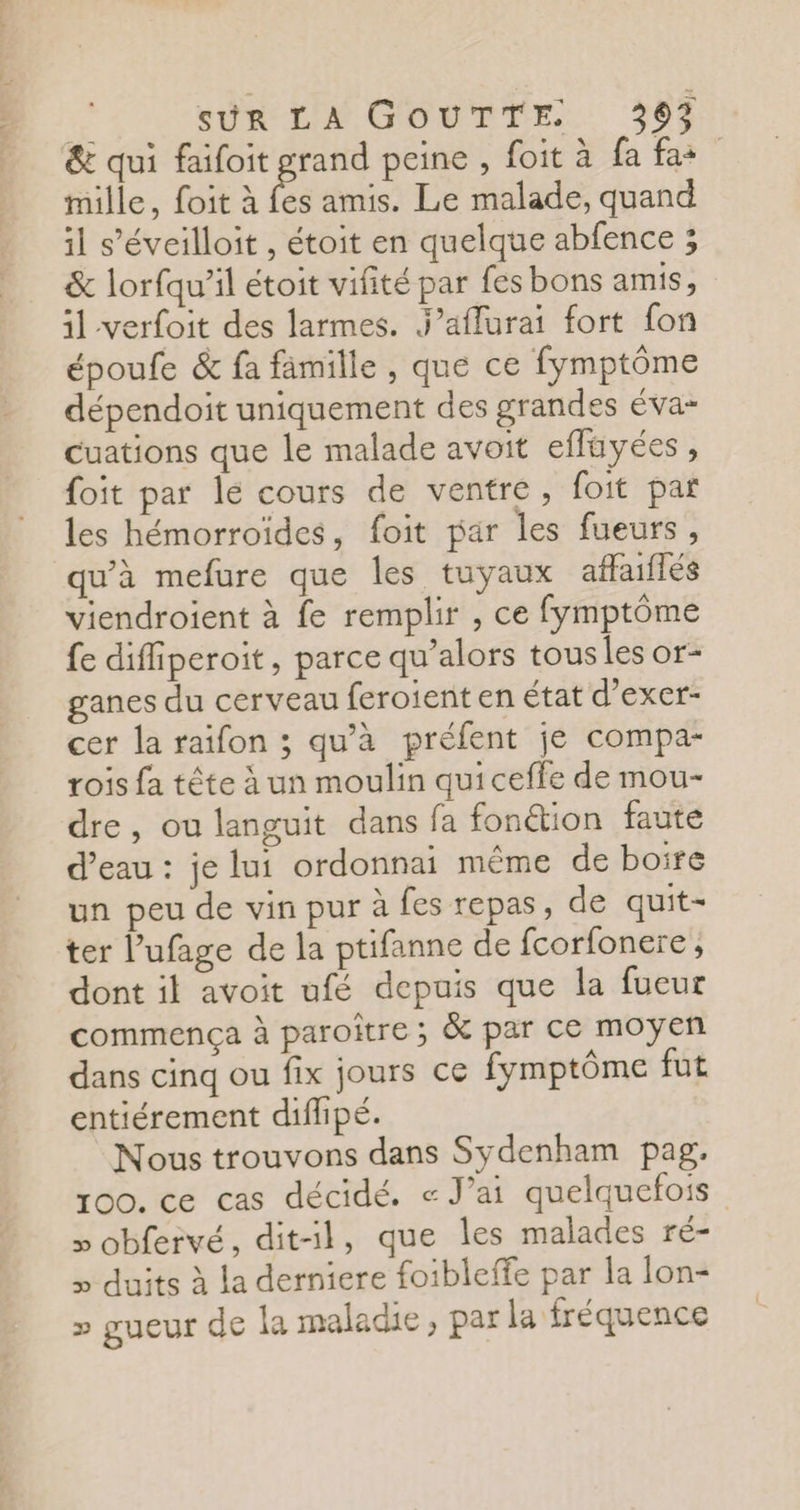 &amp; qui faifoit grand peine , foit à fa fas mille, foit à A amis. Le malade, quand il s'éveilloit , étoit en quelque abfence ; &amp; lorfqu’il étoit vifité par fes bons amis, il verfoit des larmes. J’affurai fort fon époufe &amp; fa famille , que ce fymptôme dépendoit uniquement des grandes éva- cuations que le malade avoit eflüyées, foit par lé cours de ventre, foit pat les hémorroides, foit par les fueurs, qu'à mefure que les tuyaux affailés viendroient à fe remplir , ce fymptôme fe difiperoit, parce qu’alors tous les or- ganes du cerveau feroient en état d’exer- cer la raifon ; qu'à préfent je compa- rois fa tête à un moulin quiceffe de mou- dre, ou languit dans fa fonétion faute d’eau : je lui ordonnai même de boire un peu de vin pur à fes repas, de quit- ter l’ufage de la ptifanne de fcorfonere, dont il avoit ufé depuis que la fueur commença à paroître ; &amp; par ce moyen dans cinq ou fix jours ce fymptôme fut entiérement diflipé. Nous trouvons dans Sydenham pag, 100. ce cas décidé. « J’ai quelquefois » obfervé, dit-il, que les malades ré- » duits à la derniere foibleffe par la lon- » gueur de la maladie, par la fréquence