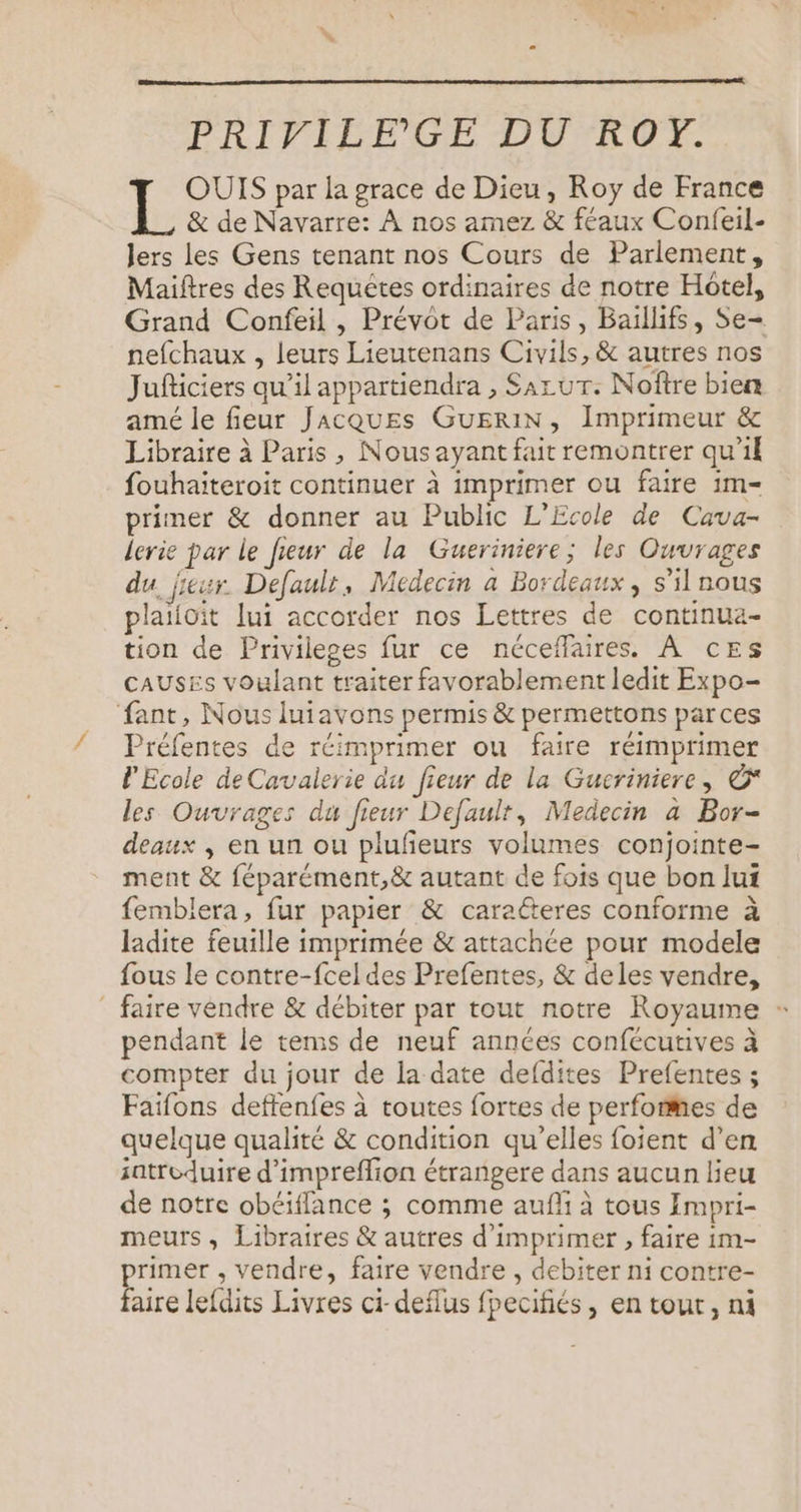 FRIPAIERE DUFDUE. OUIS par la grace de Dieu, Roy de France ke &amp; de Navarre: À nos amez &amp; féaux Confeil- lers les Gens tenant nos Cours de Parlement, Maiftres des Requêtes ordinaires de notre Hotel, Grand Confeil , Prévot de Paris, Baillifs, Se nefchaux , leurs Lieutenans Civils, &amp; autres nos Jufticiers qu’il appartiendra , SazuT: Noîîre bien amé le fieur Jacques GuERIN, Imprimeur &amp; Libraire à Paris, Nous ayant fait remontrer qu'il fouhaiteroit continuer à imprimer ou faire 1m- primer &amp; donner au Public L'Ecole de Cava- lerie par le fieur de la Gueriniere; les Ouvrages du jieur. Defaulr, Médecin a Bordeaux , s’il nous plaiioit lui accorder nos Lettres de continua- tion de Privileges fur ce néceflaires. À ces CAUSES voulant traiter favorablement ledit Expo- fant, Nous luiavons permis &amp; permettons parces Préfentes de réimprimer ou faire réimprimer l'Ecole deCavalerie du fieur de la Gueriniere, ©* les Ouvrages du fieur Default, Medecin a Bor- deaux , en un ou plufeurs volumes conjointe- ment &amp; féparément,&amp; autant de fois que bon lui femblera, fur papier &amp; caraéteres conforme à ladite feuille imprimée &amp; attachée pour modele fous le contre-fcel des Prefentes, &amp; deles vendre, _ faire vendre &amp; débiter par tout notre Royaume + pendant le remis de neuf années confécutives à compter du jour de la date defdites Prefentes ; Faïfons deffenfes à toutes fortes de perfomes de quelque qualité &amp; condition qu’elles foient d’en satreduire d’impreflion étrangere dans aucun lieu de notre obéiflance ; comme aufli à tous Empri- meurs, Libraires &amp; autres d'imprimer , faire im- primer , vendre, faire vendre , debiter ni contre- faire lefdits Livres ci-deflus fpecifiés, en tout, ni