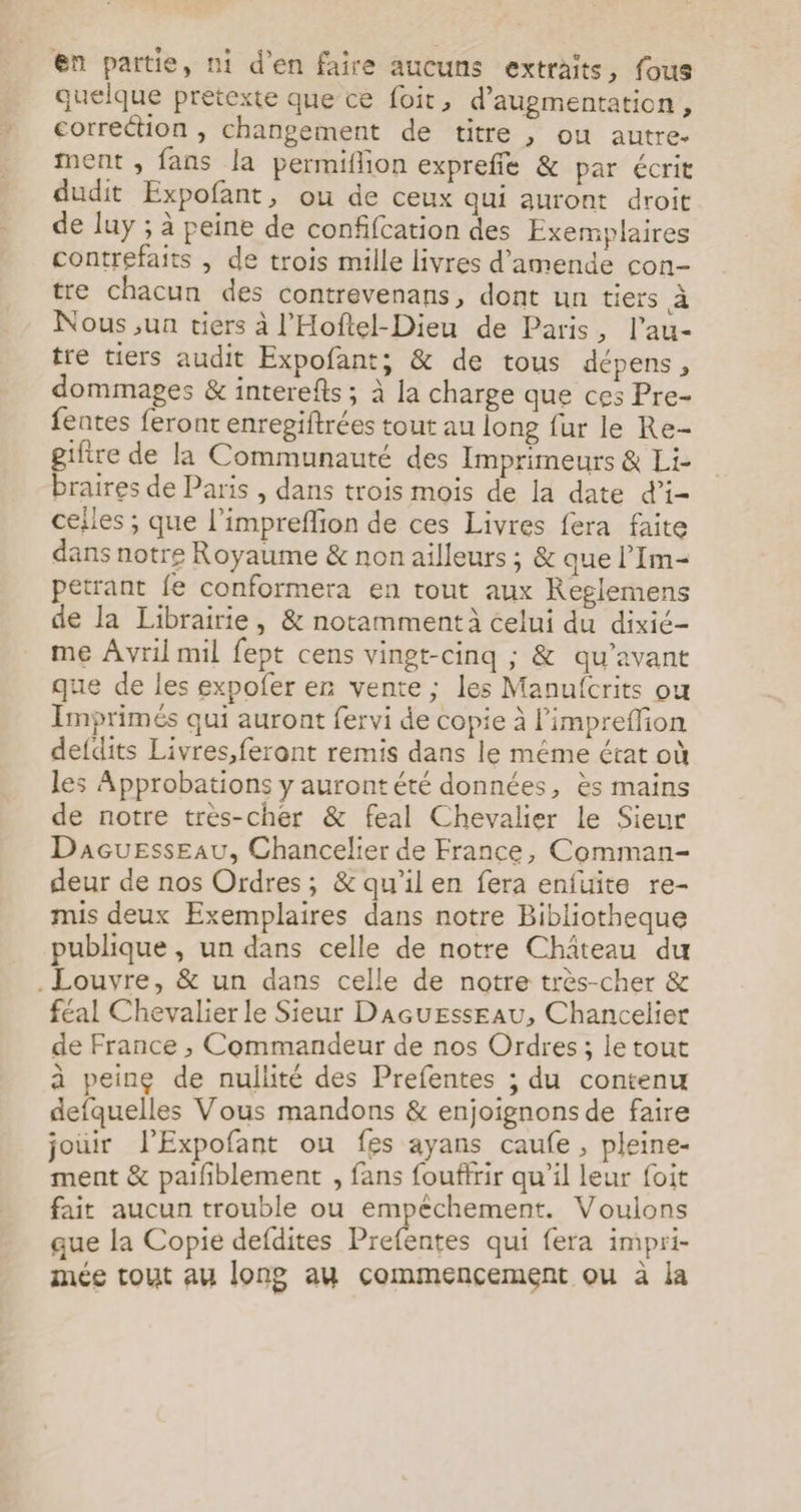 en partie, ni d'en faire aucuns extraits, fous quelque pretexte que ce foit, d'augmentation, correction , changement de titre , ou autre. ment , fans la permiflion expreffe &amp; par écrit dudit Expofant, ou de ceux qui auront droit de luy ; à peine de confifcation des Exemplaires contrefaits , de trois mille livres d'amende con- tre chacun des contrevenans, dont un tiers à Nous ,un tiers À l’Hoftel-Dieu de Paris, l’au- tre tiers audit Expofant; &amp; de tous dépens, dommages &amp; interefts ; à la charge que ces Pre- fentes feront enrepiftrées tout au long fur le Re- gifire de la Communauté des Imprimeurs &amp; Li- braires de Paris , dans trois mois de la date d’i- cefles ; que l’impreflion de ces Livres fera faite dans notre Royaume &amp; non ailleurs ; &amp; que l’Im- petrant fe conformera en tout aux Reglemens de la Librairie, &amp; notamment à celui du dixié- me Avril mil fept cens vingt-cinq ; &amp; qu'avant que de les expofer er vente ; les Manufcrits ou Imprimés qui auront fervi de copie à l’impreflion defdits Livres,feront remis dans le même état où les Approbations y aurontété données, ès mains de notre tres-cher &amp; feal Chevalier le Sieur Dacuesseau, Chancelier de France, Comman- deur de nos Ordres; &amp; qu'ilen fera enfuite re- mis deux Exemplaires dans notre Bibliotheque publique , un dans celle de notre Château du . Louvre, &amp; un dans celle de notre très-cher &amp; féal Chevalier le Sieur Dacuesseau, Chancelier de France , Commandeur de nos Ordres ; le tout à peine de nullité des Prefentes ; du contenu defquelles Vous mandons &amp; enjoignons de faire jouir l'Expofant ou fes ayans caufe , pleine- ment &amp; paifiblement , fans fouffrir qu’il leur foit fait aucun trouble ou empêchement. Voulons que la Copie defdites Prefentes qui fera impri- mée tout au long au commencement ou à la