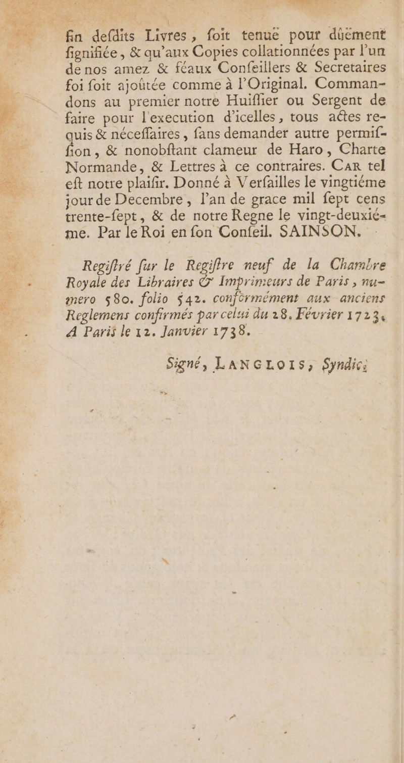 fin defdits Livres, foit tenue pour düément 2 fignifiée, & qu’aux Copies collationnées par l'un À de nos amez & féaux Confeillers & Secretaires 7 foi foit ajoûtée comme à l’'Original. Comman- …_ dons au premier notre Huïfher ou Sergent de À faire pour l'execution d’icelles, tous aëtes re- Le quis & néceffaires , fans demander autre permif- 54 fon, & nonobftant clameur de Haro, Charte 2 Normande, & Lettres à ce contraires. Car tel eft notre plaifir. Donné à Verfailles le vingtiéme jour de Decembre , l'an de grace mil fept cens trente-fept, & de notre Regne le vingt-deuxié= me. Par le Roi en fon Confeil. SAINSON. Regiflré fur le Regiflre neuf de la Chambre Royale des Libraires © Imprimeurs de Paris ; nu- mero $8o. folio $42. conformément aux anciens Reglemens confirmés par celui du 28. Février 17234 A Paris le 12. Janvier 1738. Signé, LANGLO1S, Syndic: >