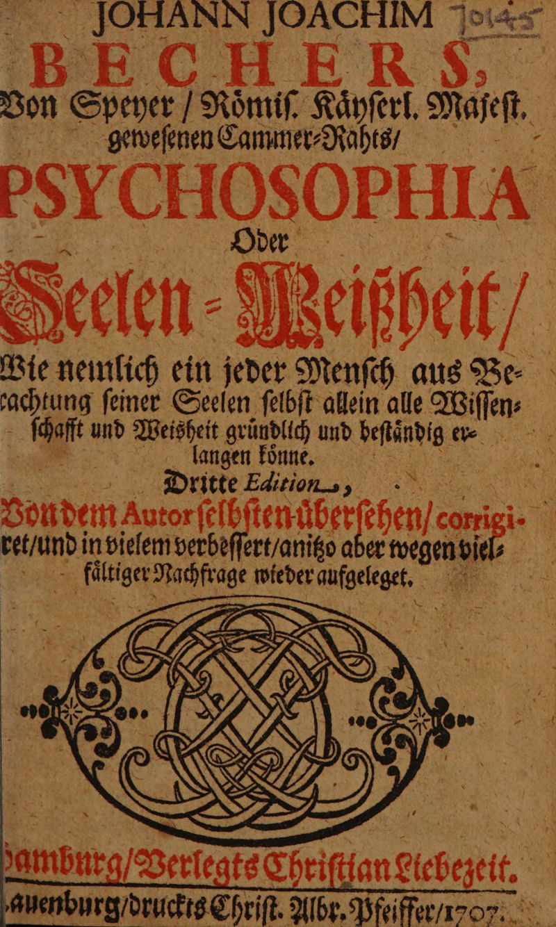 JOHANN JOACHIM eis Son Speyer Roͤmiſ. Kaͤyſerl. Majeſt. geeweſenen Cammer⸗Raht // PSYCHOSOPHIA Seelen - Weißheit Wie nemlich ein jeder Menfh aus Be rachtung feinee Seelen felbit allein alle Wiſſen⸗ ſchafft und Meisheit gründlich und beftändig ee - er, : langen Tonne, STR ur oben Autorjeibftenügr chen cup N ret / und in vielem verbeſſert / anitzo aber twegenvie, ER