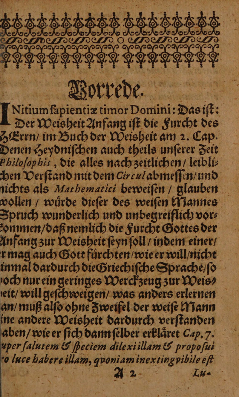 u nz ] Nisumfapientiz timor Domini:Dasift: Der Weisheit Anfang ift. die Furcht Des Errn / im Buch der Weisheitam 2. Cap. Denen Heydniſchen auch theils unferer Zeit Philofophis ‚die alles nach ʒeitlichen / leibli⸗ ben Verſtand mit dem Circulabmeſſen und nichts als Machemacici beweiſen / glauben vollen / würde dieſer des weiſen Mannes Spruch wunderlich und unbegreiflich vor⸗ ommen / daß nemlich die Furcht Gottes der Anfang zur Weisheit ſeyn ſoll / indem einer / r mag auch Bott fuͤrchten / wie er will / nicht inmal dardurch die Griechiſche Sprache / ſo och nur ein geringes Werckzeug zur Weis⸗ eit / will geſchweigen / was anders erlernen an / muß alſo ohne Zweifel der weiſe Mann ine andere Weisheit dardurch verſtanden aben / wie er ſich dann ſelber erklaͤret Cap.7 uper ſalutem &amp; [peciem dilexi illam &amp; propofas 0 Ince habere illam, gyoniaminextingviblleef „Re rar &gt; 7% We Ina —8W