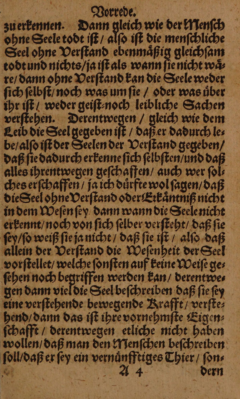 | | Vorrede. zu erkennen. Dann gleich wie der Menſch ohne Seele todt iſt / alſo iſt die menſchliche Seel ohne Verſtand ebenmaͤßig gleichſam todt und nichts / ja iſt als wann ſie nicht waͤ⸗ re / dann ohne Verſtand kan die Seele weder ſich ſelbſt / noch was um ſie / oder was uͤber ihr iſt / weder geiſt⸗ noch leibliche Sachen verſtehen. Derentwegen / gleich wie dem Leib die Seel gegeben iR / daß er Dadurch les be / alſo iſt der Seelender Verſtand gegeben/ daß ſie dadurch erkenne ſich ſelbſten und daß alles ihrentwegen geſchaffen / auch wer ſol⸗ ches erſchaffen / ja ich duͤrfte wol ſagen / daß dieSeel ohne Verſtand oder Erkaͤntniß nicht in dem Weſen ſey dann wann die Seele nicht erkennt / noch von ſich ſelber verſteht / daß ſie ſey / ſo weiß ſie ja nicht / daß ſie iſt / alſo daß allein der Verſtand die Weſenheit der Seel vorſtellet / welche ſonſten auf keine Weiſe ge⸗ ſehen noch begriffen werden kan / derentwe⸗ en dann vieldie Seelbefchreiben daß ſie ſey eine verftehende bewegende Krafft verſte⸗ hend / dann Das iſt ihre vornehmſte Ligen: ſchafft / derentwegen etliche nicht haben wollen / daß man den Menſchen beſchreiben ſoll / daß er ſey ein vernuͤnfftiges Thier / ſon⸗ & wer u dern