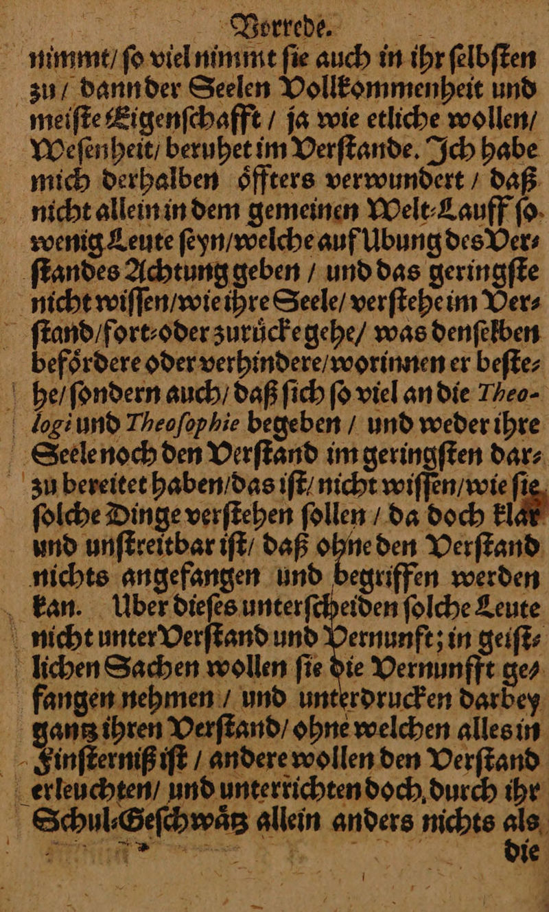 Dorrebe. | nimmt / ſo viel nimmt fie auch in ihr felbften zu / dannder Seelen Vollkommenheit und meifte Eigenſchafft / ja wie etliche wollen/ Weſen heit / berubet im Verſtande. Ich babe mich derhalben oͤffters verwundert / daß nicht allein in dem gemeinen Welt⸗Lauff ſo wenig Leute ſeyn / welche auf Ubung des Ver⸗ ſtandes Achtung geben / und das geringſte nicht wiſſen / wie ihre Seele / verſtehe im Ver⸗ ſtand / fort⸗ oder zuruͤcke gehe / was denſelben befoͤrdere oder verhindere / worinnen er beſte⸗ he / ſondern auch) daß ſich ſo viel an die Theo- log und Theofophie begeben / und weder ihre Seele noch den Verſtand im geringſten dar⸗ zu bereitet haben das iſt / nicht wiſſen / wie ſie ſolche Dinge verſtehen ſollen / da doch klar und unſtreitbar iſt daß ohne den Verſtand nichts angefangen und begriffen werden kan. Uber dieſes unterſcheiden ſolche Leute nicht unter Verſtand und Vernunft; in geiſt⸗ lichen Sachen wollen ſie die Vernunfft ge⸗ fangen nehmen / und. unterdrucken dardey gantz ihren Verſtand / ohne welchen alles in Finſterniß iſt / andere wollen den Verſtand erleuchten / und unterrichten doch durch ihr Schul⸗Geſchwaͤtz allein anders nichts ia: Fran ie