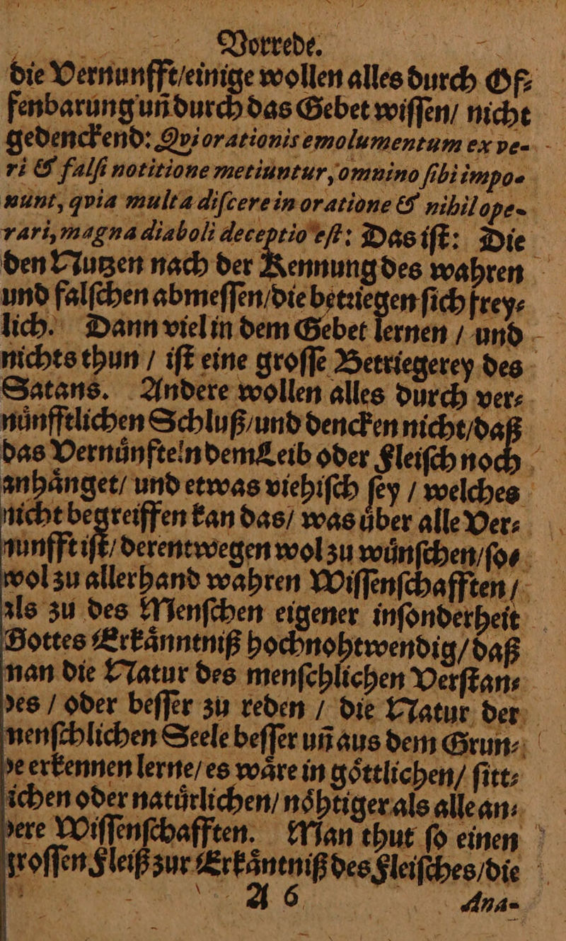 die Vernunfft / einige wollen alles durch Of⸗ fenbarung uñ durch das Gebet wiſſen/ niche gedenckend: Qviorationisemolumentam ex ve- ri & falfi notitione metinntur, omnino ſib impo- nunt, qvia multa diſcere in oratione & nihilope- rari, magna diaboli deceptio eſt: Dis iſt: Die den Nutʒen nach der Kennungdes wahren und falſchen abmeſſen / die betriegen fich frey⸗ lich. Dann viel in dem Gebet lernen/ und nichts thun / iſt eine groſſe Betriegerey des Satans. Andere wollen alles Durch ver: nuͤnfftlichen Schluß / und dencken nicht / da das Vernuͤnfteln demeib oder F leiſch no anhaͤnget / und etwas viehiſch fey / welches Nichtbegreiffen kan das / wasüber alle Ver: nunfft iſt / derentwegen wolsu wuͤnſchen ſo⸗ wol zu allerhand wahren Wiſſenſchafften/ zls zu des Menſchen eigener inſonderheit Bortes Erkaͤnntniß hochnohtwendig / daß nan die Natur des menſchlichen Verſtan⸗ des / Oder beſſer zu reden / Die KYatur der nenfblichen Seele beffer un aus den Grun:: de erkennen lerne / es wärein göttlichen, fitt; ichen oder natürlichen / noͤhtiger als alle an⸗ dere Wiſſenſchafften. Man hut fo einen zroſſen Fleiß zur Erk Int mß dee glaiſches die Ana-