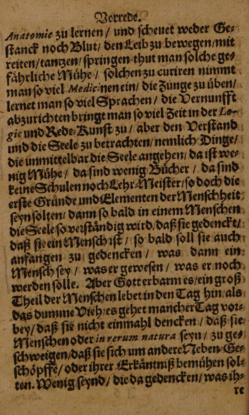 Anatomie zulernen / und ſcheuet weber Ges: ſtanck noch Blut / den Leib zu bewegen / mit reiten / tantzen ſpringen thut man ſolche ge⸗ faͤhrliche Muͤhe/ folchensu curiren nimmt manmfowieh Medieinenein! die Zunge zu üben! Iernet man ſo viel Sprachen Die Vernunfft abzurichten bringt man ſo viel Zeit in der Lori gie und Rede / Kunſt zu aber den Verſtand md die Seele su betrachten / nemlich Dinger Hieunmittelbardie Seeleangeben da iſt we⸗ nig Muͤhe da ſind wenig Buͤcher/ da ſind geineSchulennoch Lehr⸗Neiſter / ſo doch die: caſte Gruͤnde undlementen der Menſchheit ſeyn ſolten dann ſo bald in einem Menſchen dieſSeele ſo verſtaͤndi wird / daß ſie gedenckt / daß ſie ein Menſch if fo bald ſoll fie auch Anfangen zu gedencken / was dann ein Menſch ſey / was er geweſen / was er noch werden fölle, Aber Gott erbarm es / ein groß Theilder Menſchen lebet in den Tag hin als das dumme Vieh es gehet mancher Cag voꝛ⸗ bey / daß fie nicht ein mahl dencken / daß ſie Wienfebensderinrerum natat⸗ ſeyn / zu ge⸗ ſchweigen / daß ſie ſich um andere Neben Ge⸗ ſchoͤpffe / oder ihrer Erkaͤntniß bemuͤhen ſol⸗ eag ſrynd / die dagedencken / was ih⸗ re
