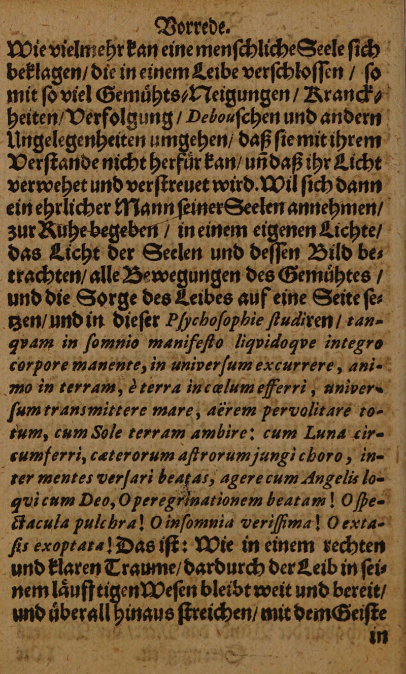 Wie ieh Ban eine — Pe beklagen, die in einem Zeibe verfebloffen / ſo mit ſo viel Gemuͤhts ⸗/ Neigungen / Kranck⸗ heiten / Verfolgung / Deboufchen und andern Ungelegenheiten umgeben; daß ſie mit ihrem Verſtande nicht herfuͤr kan / uñdaß ihr Licht verwehet und verſtreuet wird. MWilfichdann = ehrlicher Mann ſeiner Seelen annehmen / zur Ruhe begeben / in einem eigenen Lichte / je Licht der Seelen und deffen Bild be⸗ trachten alle Be des Gemuͤhtes / und die Sorge des Leibes auf eine Seite ſe⸗ tzzen / undi in dieſer Pfychofopkie kudiren/ tanz gpam in [omnio manifeſto ligvidogve integro | corpore manente, in aniverſum excurrere, ani-⸗ ‚mo in terram, terva intælum efferri, aniverꝰ ſum transmittere mare, aerem pervolitare to⸗ sum, cum Sole terram 'ambire: cum Luna wire sumferri, cæterorum aſtrorum jungi choro, in- ter mentes verſari beatas, agerecum Angelis lo- quicam Deo,O perexgnm ationem beatam\ Oſpe- ötacula pulchra! Oinfomnia verifima! Oextas! fis exoptara! Dasift: Wie ineinem vechten ‚und Elaren Traume/dardurch der Leib in ſei⸗ nem laͤuffeig enWeſen bleibt weit und bereit / | und überall! inaus Era BESONDERE | * er — ——