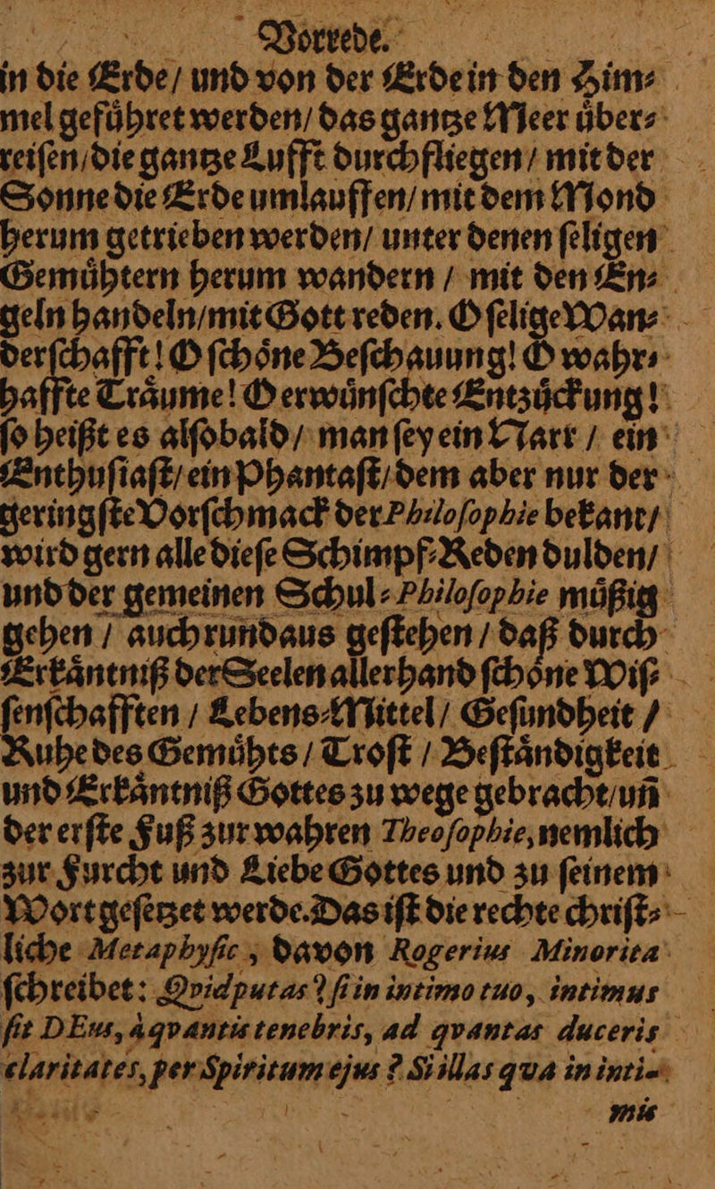 in die Erde / und von der Erde in den Him⸗ mel geführet werden’ das gantze Meer übers reiſen die gantze Lufft durchfliegen / mitder Sonne die Erde umlauffen / mit dem Mond herum getrieben werden / unter denen ſeligen Gemuͤhtern herum wandern / mit den En⸗ geln handeln / mit Gott reden. Oſelige Wan⸗ derſchafft! O ſchoͤne Beſchauung! Ö wahr⸗ haffte Traͤume! Oerwuͤnſchte Entzuͤckung! ſo beißt es alſobald / man ſey ein Narr / ein Enthuſiaſt / ein Phantaſt / dem aber nur der geringſte Vorſchmack der. Philoſophie bekant / wird gern alle dieſe Schimpf⸗Reden dulden / und der gemeinen Schul⸗Pbiloſophie müßig gehen / auchrundaus geſtehen / daß durch Erkaͤntniß derSeelen allerhand ſchoͤne Wiſ⸗ ſenſchafften / Lebens⸗Mittel / Gefundbeit / Ruhe des Gemuͤhts / Troſt / Beſtaͤndigkeit und Erkaͤntniß Gottes zu wege gebracht/uni der erſte Fuß sur wahren Theofophie,nemlich zur Furcht und Liebe Gottes und zu ſeinem Wort geſetʒet werde. Das iſt die rechte chriſt⸗ liche Metaphyſic, davon Rogerius Minorita ſchreibet: Qpidpuras? fin intimo tuo, intimus fit DEus, agvantistenebris, ad quantas duceris elaritates, per Spiritumejus 2 Si las qua in inti- } IM