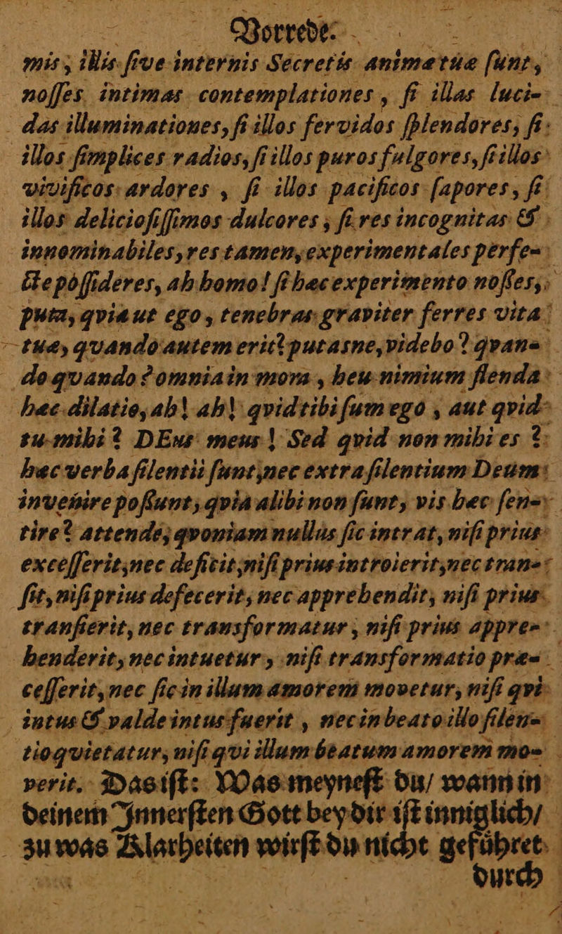| Worredee mis, ii fi ve internis Secretis animeæ tuæ fun, noſſes intimas contemplationes A illas luci- das illuminationes, fs illos fervidos [Blendores, fi: illos fimplies radios, fi illos puros fulgores, ſtillos | vivifieos: ardores , fi ilos paeificos fapores; fi illos delicioſiſſmos dulcores ; füres incognitas &amp; innominabiles,restamenyexperimentales perfe- cte Pol deres, ahhomol ſihæc experimento noßes; 5 Putaygviaue ego, tenebras graviter ferres vita! tu, quandoantemeritiputasne, videbo?! gyana do qvando omnia in mora , heu nimium flenda‘ hæc dilatio, ahl ah) quidtibi ſum ego, aut quid su.miki? DEus meun] Sed quid non mihies ?; hecverbafilentü Juntinee extra/filentium Deum: invenire poßunt; quia alibinon ſunc, vis bee: fen-y tire? attende, qwoniam nullus fi fie intrat, niſi prius‘ exeejferienee deftit;nifipriwsintroieritznectrans: ſit, niſi prius defecerit, nec apprehendit, niſi prius tranfierit, nec trausformatur, niſi prius appre- henderit, nec intuetur, niſi trancfor matio pra= ceſſerit, nec fie in illum amorem movetur;, nifi qui; intus &amp; valde intus fuerit, necin beatoillo filen= tioquietatursmifigi illum beatum amorem mo- verit. Dasift: Was meyneſt du / wann in deinem Innerſten Gott —— ke lich / ⸗uwa⸗ Lllu wirſt du ni * 1