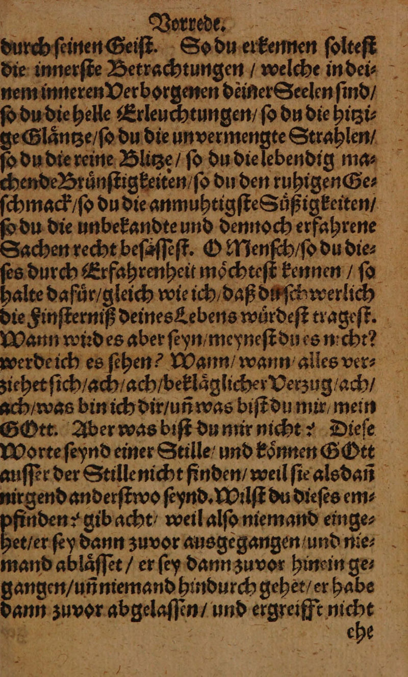 durch ſeinen Geiſt. So du erkennen folteft die innerſte Betrachtungen / welche in dei⸗ nem inneren Verborgenen deinerSeelen ſind / ſo du die helle Erleuchtungen / ſo du die hitzi⸗ geGlaͤntze / ſo du die unvermengte Strahlen/ ſo du die reine Blitze / ſo du die lebendig ma⸗ chende Bruͤnſtigkeiten /ſo du den ruhigen Ge⸗ ſchmack / ſo du die anmuhtigſteSuͤßigkeiten / ſo du die unbekandte und dennoch erfahrene Sachen recht beſaſſeſt. O Menſch / ſo du die⸗ ſes durch Erfahrenheit moͤchteſt kennen / ſo halte dafuͤr / gleich wie ich / daß duſchwerlich Die Finſterniß Deineskebens wuͤrdeſt trageſt. Wann wird es aber ſeyn / meyneſt du es nicht? werde ich es ſehen? Wamn / wann alles vers ziehet ſich / ach ach / beklaͤglicher Verzug / ach / ach / was bin ich dir / uñ was biſt du mir mein BON: Aber was biſt du mir nicht: Dieſe Worte ſeynd einer Stille und koͤnnen GOtt auſſer der Stillenicht finden / weil ſie alsdañ nirgend anderſtwo ſeynd. Wilſt Du dieſes em⸗ finden: gib acht / weil alſo niemand einge⸗ * ſey dann zuvor ausgegangen / und nie⸗ mand ablaͤſſet / er ſey dann zuvor hinein ge⸗ gangen / uñ niemand hindurch gehet / er habe Dann zuvor abgelaſſen / und ergreifft — ehe