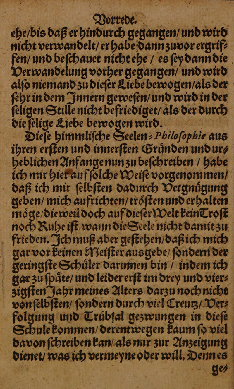 Morrede. BE ebe/bis daß er hindurch gegangen’ und wird nicht verwandelt) er habe dann zuvor ergrif? fen/ und beſchauet nicht ehe / esfeydanndie Verwandelung vorher gegangen / und wird alſo niemand zů dieſer Kiebebewoggen/alsder hr in dem Innern geweſen / und wird in der ſeligen Stille nicht befriediget / als der durch die ſelige Liebe bewogen wird. Dieſe himmliſche Seelen⸗Philoſophie aus ihren erſten und innerſten Gruͤnden undur⸗ heblichen Anfange nun zu beſchreiben / habe ich mir hiet auf ſolche Weiſe vorgenommen / daß ich mir ſelbſten dadurch Vergnuͤgung geben / mich aufrichten / troͤſten und er halten moͤ — Doch auf dieſer Welt FeinTroft noch Ruhe iſt wann dieſSeele nicht damit zu frieden. Ich muß aber geſtehen / daß ich mich gar vor keinen Meiſter aus gebe / ſondern der dFeringſte Schüler darinnen bin / Inden ich Kar su fpäte/ und leider erſt im drey und vier: Agſten Jahr meines Alters darzu nochnicht von ſelbſten fondern durch viel Creutz / Ver⸗ folgung und Truͤbſal gezwungen in dieſe —36 kommen / derentwegen kaum ſo viel davon ſchreiben kan / als nur zur Anzeigung dienet / was ich vermeyne oder will, Denn es ge⸗
