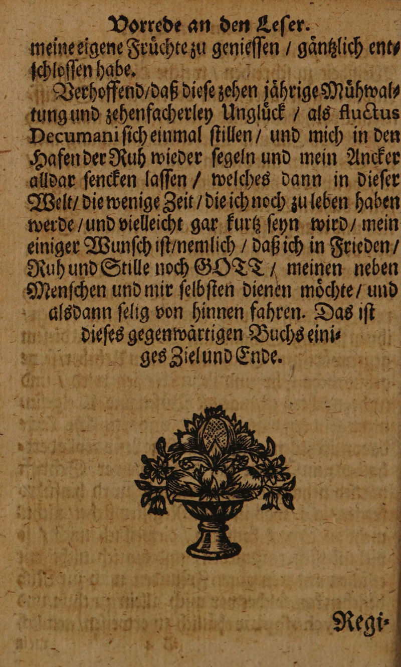 meineeigen⸗ Srüchtegu genieſſen / Säntie ent⸗ ſchloſſen hab ie ‚A Derhoffendrdaß dieſe ehen jährige Mahwal⸗ tung und zehenfacherley Unglück / als fuctus Decuman ſich einmal ſtillen/ und mich in den Hafen der Ruh wieder ſegeln und mein Ancker alldar ſencken laſſen / welches dann in dieſer Wen / die wenige eit / die ich noch zu leben haben werde / und vielleicht gar kurtz ſeyn wird / mein einiger Wunſch iſt nemlich/ daß ich in Frieden / - Ruhund Stille noch GOTT/ meinen neben Menfehen und mie felbften dienen moͤchte / und | alsdann ſelig von hinnen fahren. Das iſt ii ei gegentoärtigen —— eini⸗ Ber)