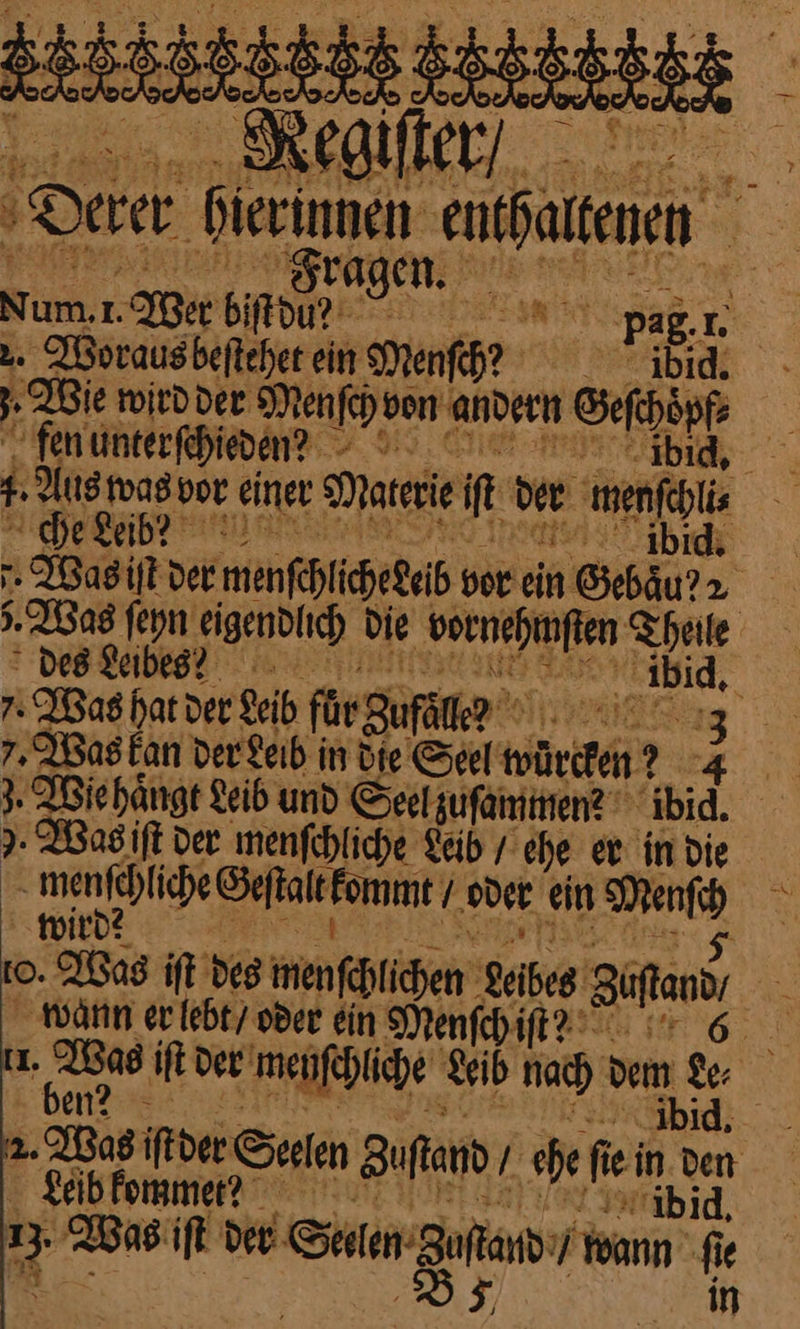 RR rem Derer «Sm eat ® n Sum. We bifdu — ————— pa J 2. Woraus beſtehet ein Menſch? Beide. : Wie wirdder Menſch von andern Sefhöpf Ei fen unterſchiedenꝰ ibid. n Aus was vor einer Materie if der ‚mens che keib? bid. Was iſt der menſchliche debb vor ein Sebäurr | Was ſeyn eigendlich die vornehmſten Theile des Leibes? — ibid. Was hat der velb flr guſöler 7, Was kan der Leih in Die Seel würden? N } Wiehängt Leib und Seelzufamimen? ibid. I. Wagift der menfchliche Fäib / ehe er in die u menfehliche SeftaleEomm / oder ein — wird 1O. Wos itt des menſchihen vehes Sans F wann er lebt / oder ein Menſch ite I. I iſt der menſchliche Leib nach dem Le⸗ a Leib kommet? ibid — Was iſt der Seren gand wann fe ie 8