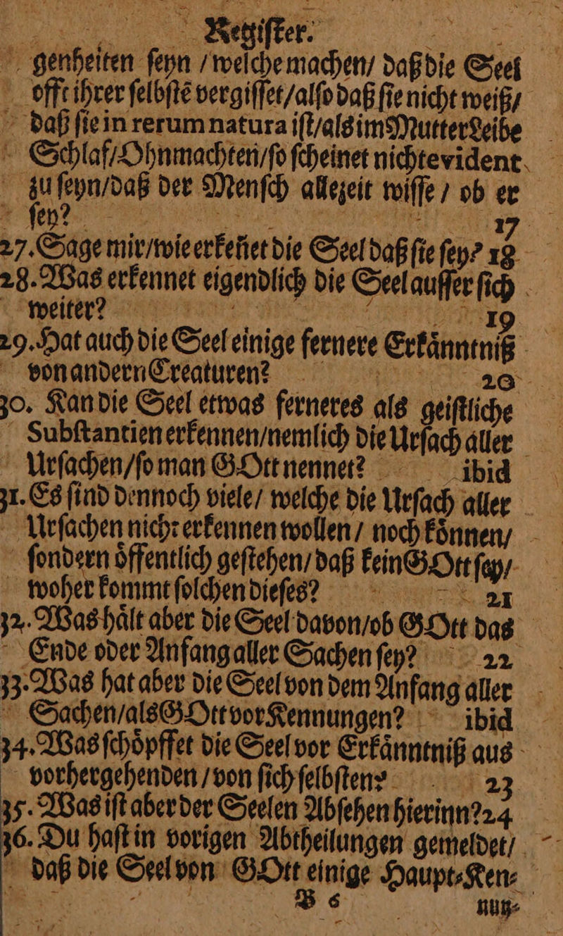 genheiten ſeyn / weſche machen / daß die Seel offt ihrer ſelbſtẽ vergiſſet / alſo daß ſie nicht weiß, daß ſie in rerum natura iſt / alsim Mutter deibe Schlaf / Ohnmachten / ſo ſcheinet nichtevidene. ——— der Menſch allezeit wiſſe ober 27. Sage mir / wie erkeüet die Seeldaßfiefeyr 12 28. Was erkennet eigendlich Die Seel auffer ſich a ek ee a 29. Hat auch die Seeleinige fernere Erfänneniß von andern Creaturenn aa 30. Kan die Seel etwas ferneres als geiſtliche Subſtantien erkennen / nemlich die Urſach aler — Urſachen / ſe man GOtt nennet? —— zu. Es find Dennoch viele / welche Die Urſach aller Urfſachen nicht erkennen wollen / noch kͤnnen/ ſondern öffentlich geſtehen / daß Fein®Htefyy- Moherfommefoldhendiefe? = =. 3%. Was haͤlt aber die Seel davon / o GOtt das Ende oder Anfangaller Sachen ey 3 · Was hat aher Die Seelvon dem Anfangaller - Sachen / alss OttvorKennungen/ ibid 34. Bas fchöpffet Die Seel vor Erkaͤnntniß aus vorhergehenden / von fichfelbftens / 23 35. Was iſt aber der Seelen Abfehenhierinn?24 36. Du haſt in vorigen Abtheilungen gemeide / daß die Seel von SPA Einige Hauptsgen ee — ll Zu