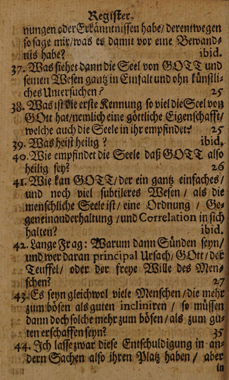  — a ei: Regifker, re ilfüngeri — — ———— habe/ deren wegen — bſage mir / was es damit vor eine Bewand⸗ ish — vd 37 Masficherdann die Sei von SOITTUD. ſemen Weſen gang in Einfaltund ohn Fünftlis. schegiimeerfühen? 25 | 33. Basıfdl erfte Kennung ſo vieldie Seelvo⸗ En GoOtt hat / nemlich eine goͤttliche Eigenſchafft/ x welche auch die Seelei in ihr empfindetz 25 39. Was heiſt heilig? ibvbid. 49. Pie empfindet die Sale daß SORT al, heilig fen? bi gu Wie kan Go D /der ein sank einhen and noch viel sfubrileres Weſen / als die‘ simenfehliche Sedleift reine Ordnung / Ge⸗ | genein anderhaltung und Correlation | infich ‘hal »r.4bid,d i 42. Lange Frag: Warum dann Suͤnden ſeyn / und wer daran principal Urſach / GOtt / der — oder der freye Wille des Men⸗ MM 27 n 465 feyn — viele Menſchen / di⸗ mehr um boͤſen als guten incliniren / ſo muͤſſen Ye dann bochfolchemmehrsum boͤſen / als sum Er tten erfehaffenfenn? 44: Ich kaffegnsardiefe Entfehuldigung i in- an | fi een Sim — hãben / abe