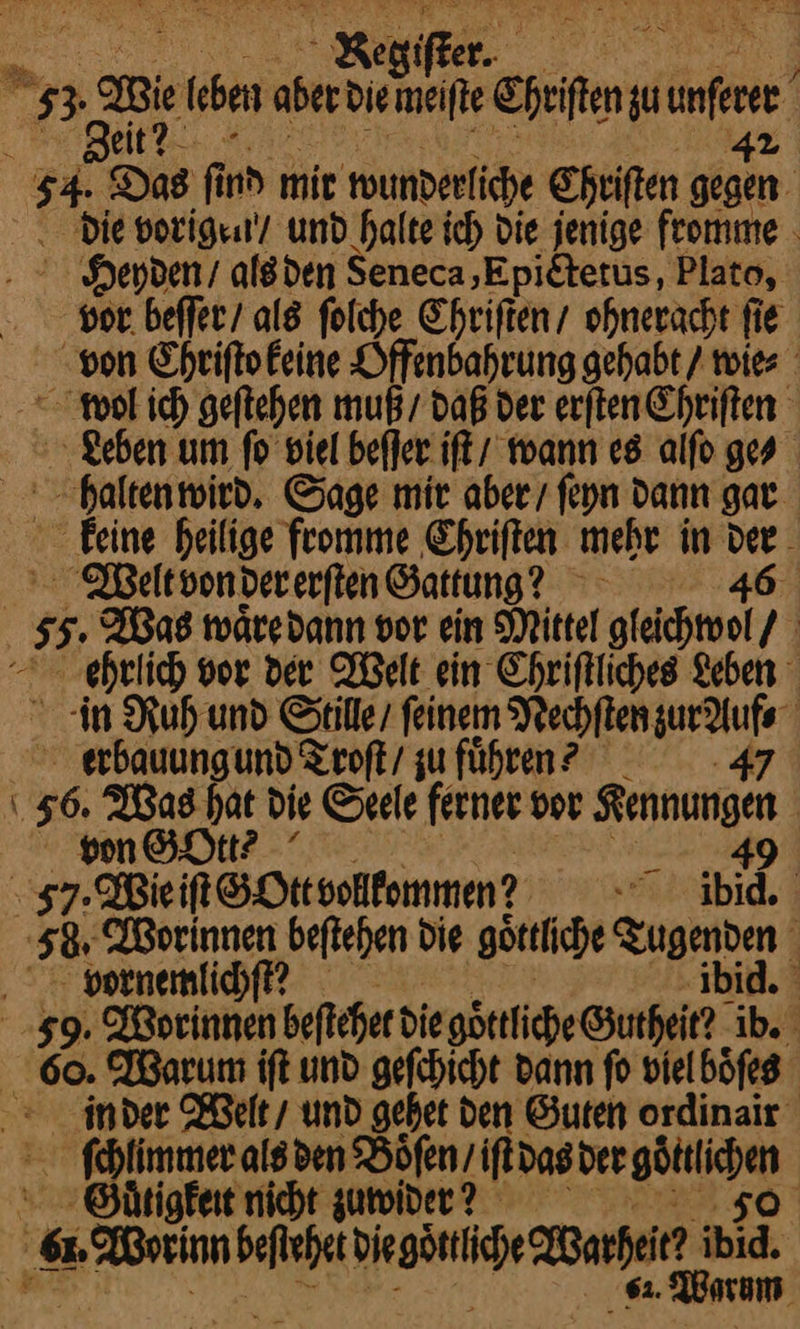 . Reggiſter ze (ben aberdin meiſte heiten zu une . > geit? 54. Das f nd mit wunderliche Chriſten m: . Die vorigen‘! und halte ich die jenige feomme . NHoepyden / als den Seneca,Epietetus, Plato, vor beſſer / als folche Chriſten / ohneracht ſie von Chriſto keine Offenbahrung gehabt / wie⸗ wol ich geſtehen muß / daß der erſten Chriſten Leben um fo viel beſſer iſt / wann es alſo ges halten wird. Sage mir aber / ſeyn dann gar keine heilige fromme Chriſten mehr in Weilt von der erſten Gattung? ” | 55 Was waͤre dann vor ein Mittel —— I ehrlich vor der Welt ein Chriftliches Leben in Ruh und Stille, feinem Nechſten zur Auf⸗ erbauungund Troſt / zuführen? ẽ47 26. Was hat Die Seele ferner vor —— | von GOtt⸗ Sr} Wie G Ott volkommen? F * | | 58 Worinnen beſtehen die voͤttliche Tugenden 59 ßprinnen befeher die göttliche @utheit? ib. 60. Warum ift und gefchicht dann fo viel boͤſes in der Welt / und gehet den Guten ordinair ſchlimmer als den Boͤſen / iſt das HR. Guͤtigkeit nicht zuwider — | Be ich Desire are ibid. * Warum