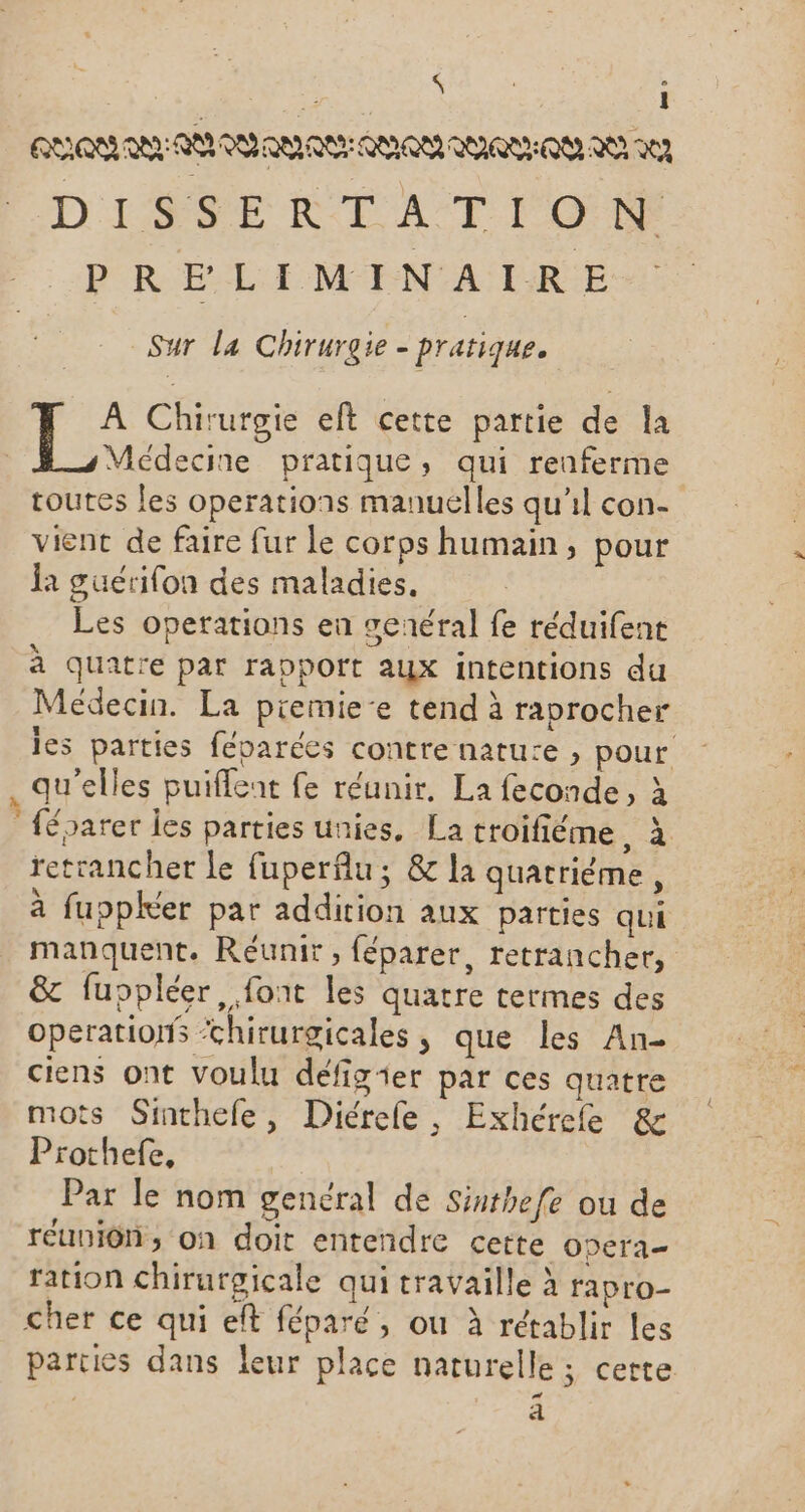 à : RAR ALAN QU AQU AMOR QURNEQN AU IN D'ISPE RIT ATOME PRELIMINAIRE Sur la Chirurgie - pratique. É. Chirurgie eft cette partie de la | Médecine pratique, qui renferme toutes les operations manuelles qu'il con- vient de faire fur le corps humain, pour la guérifon des maladies, Les operations en senéral fe réduifent à quatre par rapport aux intentions du Médecin. La piemie-e tend à raprocher les parties féparées contre nature , pour . qu'elles puiflent fe réunir, La feconde, à féparer les parties unies, La troifiéme, à retrancher le fuperfu; &amp; la quatriéme, à fuppkéer par addition aux parties qui manquent. Reéunir, féparer, retrancher, &amp; fuppléer , font les quatre termes des operations ‘chirurgicales, que les An- ciens ont voulu défigier par ces quatre mots Sinthefe, Diérele, Exhérefe &amp; Prothefe, Par le nom genéral de Sinthefe ou de réunion; on doit entendre cette ODera= ration chirurgicale qui travaille à rapro- cher ce qui eft féparé, où à rétablir les parties dans leur place naturelle ; cette | 4