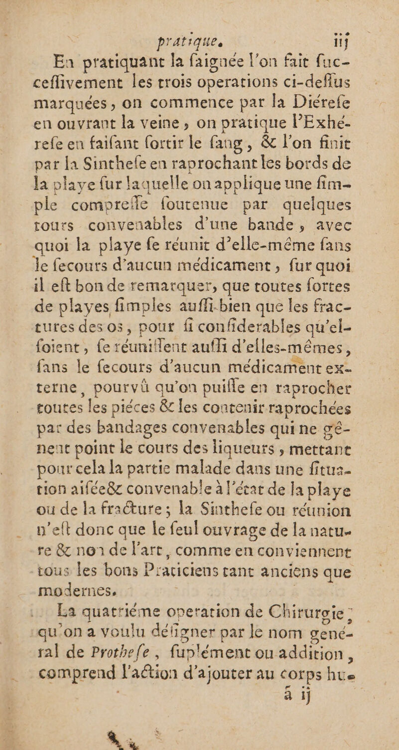 Ea pratiquant la faignée l’on fait fuc- ceflivement les trois operations ci-defius marquées, on commence par la Diérefe en ouvrant la veine, on pratique l'Exhé- refe en faifant (ortir le fang, &amp; l’on finit par {a Sinthele en raprochant les bords de la playe fur laquelle on applique une fim- ple comprefle foutenue par quelques tours conveñnables d’une bande, avec quoi la playe fe réunit d’elle-même fans Je fecouts d'aucun médicament , fur quoi il eft bon de remarquer, que toutes fortes de playes fimples aufli-bien que les frac- tures des os, pour fi confiderables qu’el- foient, {e réunilent auf d’elles-mêmes, fans le fecours d'aucun médicament ex- terne, pourvü qu’on puifle en raprocher toutes les piéces &amp; les contenir raprochées par des bandages convenables qui ne gé- nenc point le cours des liqueurs, mettant pour cela la partie malade dans une fituz- tion aifée8z convenable à l’état de Ja playe ou de la fracture; la Sinthefe ou réunion n’eft donc que le feul ouvrage de la natu. re &amp; non de l’art, comme en conviennent tous les bons Prariciens rant anciens que modernes, da 4 La quatrième operation de Chirurgie: ‘qu'on a voulu défigner par le nom gené- ral de Prothefe , fuplément ou addition, comprend l'aétion d'ajouter au corps hus à ij RL: