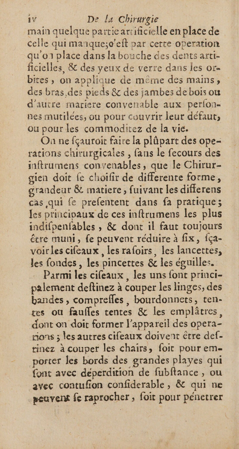 main quelque partie artificielle en place de celle qui manque;c’eit par certe operation qu'o1 place dans la bouche des dents arti- ficielles, &amp; des yeux de verre dans les or- bites, on applique de même des mains, des bras des pieds &amp; des jambes de bois ou d'autre raariere convenable aux perfon- nes mutilées, ou pour couvrir leur défaut, où pour les commoditez de la vie. Où ne fçauroit faire la plüpart des ope- rations chirurgicales , fans le fecours des suftrumens convenables, que le Chirur- gien doit fe choifir de differente forme, grandeur &amp; matiere, fuivant les differens cas qui {e prefentent dans fa pratique; les princinaux de ces inftrumens les plus indifpenfables , &amp; dont il faut toujours être muni, fe peuvent réduire à fix, fça- voir les cifeaux, les rafoirs, les lancettes, les fondes , les pincettes &amp; les éguilles. Parmi les cifeaux , les uns font princi- palement deftinez à couper les linges, des bandes , comprefles, bourdonnets, ten- res ou faufles tentes &amp; les emplâtres, dont on doit former l'appareil des opera- nons ; les autres cifeaux doivent être def- tinez à couper les chairs, foir pour em porter les bords des grandes playes qui font avec deperdition de fubftance , ou avec contufion confiderable , &amp; qui ne peuvent fe raprocher, foit pour pénetrer