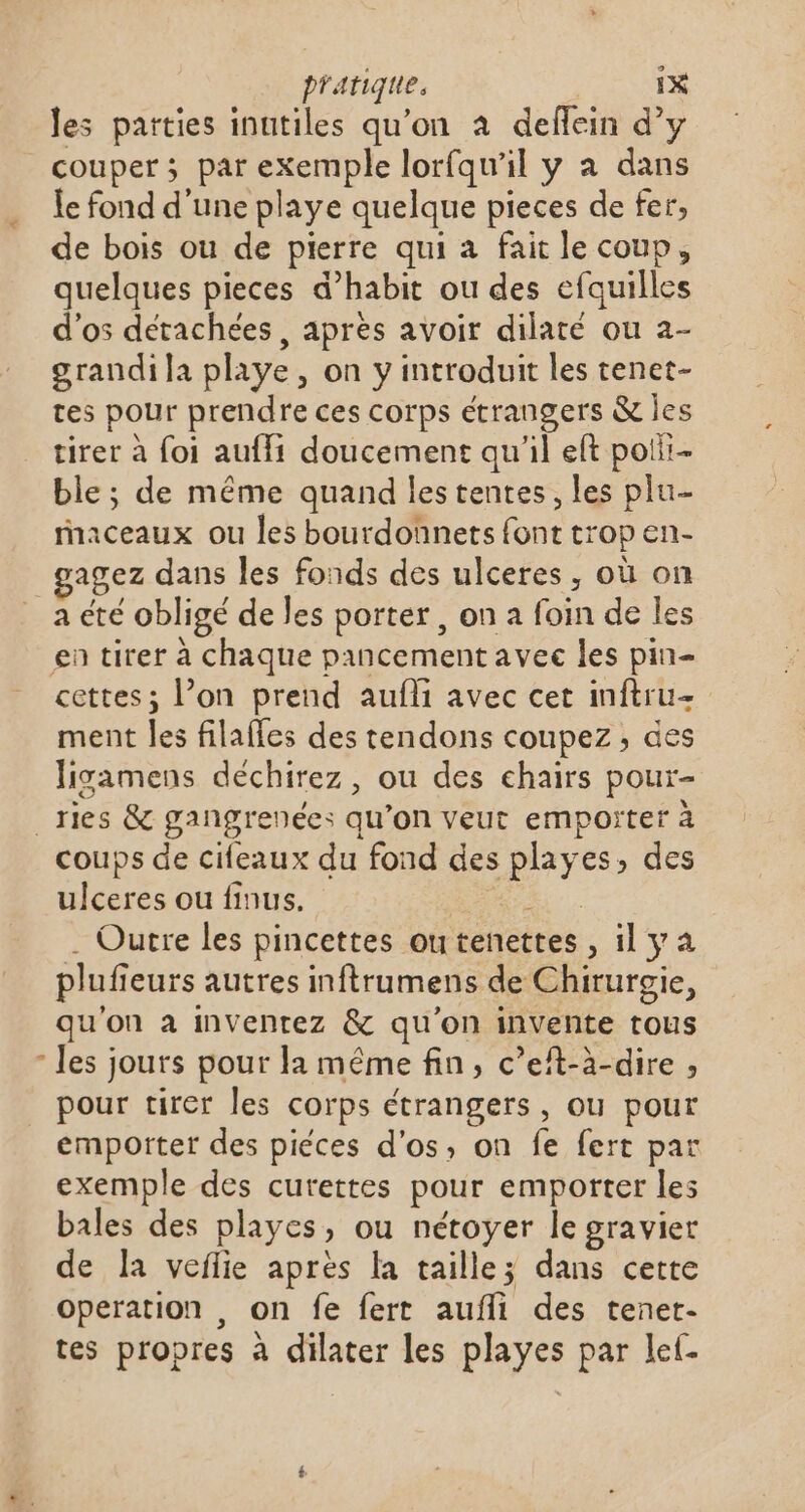 À les parties inutiles qu'on à deflein d’y couper ; par exemple lorfqu'il y a dans le fond d'une playe quelque pieces de fer, de bois ou de pierre qui a fait le coup, quelques pieces d’habit ou des efquilles d'os détachées, apres avoir dilaté ou 2- grandi la playe, on y introduit les tenet- tes pour prendre ces corps étrangers &amp; les tirer à foi auffi doucement qu’il et polii- ble; de même quand les tentes, les plu- raceaux ou les bourdonets font trop en- agez dans les fonds des ulceres, où on a été obligé de les porter, on a foin de les en tirer à chaque pancement avec les pin- cettes; l’on prend aufli avec cet inftru- ment les filafles des tendons coupez, des ligamens déchirez, ou des chairs pour- _ries &amp; gangrenées qu’on veut empoïter à coups de cifeaux du fond des playes, des ulceres ou finus. AR . Outre les pincettes outenettes, il ya plufieurs autres inftrumens de Chirurgie, qu'on à inventez &amp; qu'on invente tous les jours pour la même fin, c’eft-à-dire , pour tirer les corps étrangers, ou pour emporter des piéces d'os, on fe fert par exemple des curettes pour emporter les bales des playes, ou nétoyer le gravier de la veflie après la taille; dans cette operation , on fe fert aufli des tenet- tes propres à dilater les playes par lef-