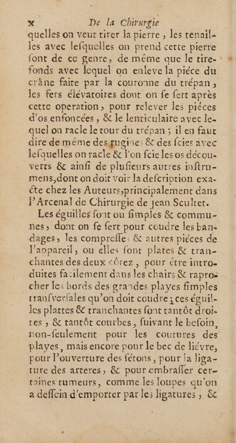 quelles on veut tirer la pierre , les tenail. les avec lefquelles on prend cette pierre font de ce genre, de même que Île tire- fonds avec lequel on enleve la piéce du crâne faite par la couronne du trépan, les fers élévatoires dont on fe fert après cette operation, pour relever les piéces d'os enfoncces , &amp; le lenticulaire avec le. quel on racle le tour du trépan ; il en faut dire de même desgugine: &amp; des fcies avec lefquelles on racle &amp; l'on fcie les os décou- verts &amp; ainfi de plufieurs autres inftru- mens,dont on doit voir la defcriprion exa- éte chez les Auteurs;principalement dans _J’Arcenal de Chirurgie de jean Sculter. Les éguilles font ou fimples &amp; commu- nes; dont on fe fert pour coudre les ban: dages, les comipreïle: &amp; autres piéces de Paopareil, ou elles font plates &amp; tran- chantes des deux côrez, pour être intro- duites facilement daus les chairs &amp; rapros cher le: bords des grandes playes fimples tran{verfales qu’on doit coudre ; ces éguil- les plattes &amp; rranchantes font tantôt droi- tes » &amp; tantôt courbes, fuivant le befoin, non-feulement pour les coutures des plaves, mais encore pour le bec de liévre, pour l’ouverture des fétons, pour la liga- ture des afteres, &amp; pour embrafler cer taines tumeurs, comme les foupes qu’on a deffein d'emporter par le: ligatures , &amp;