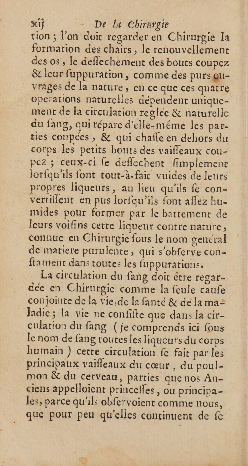 tion ; l'on doit regarder en Chirurgie la formation des chairs, le renouvellement des os , le deflechement des bouts coupez &amp; leur fuppuration , comme des purs qu- vrages de la nature, en ce que ces quatre Operations naturelies dépendent unique- ment de Ja circulation reglée &amp; naturelle du fang, qui répare d'elle-même les par- ties coupées ; &amp; qui chafle en dehors du corps les petits bouts des vaifleaux cou- pez ; ceux-ci fe deflechent fimplement lorfqu'ils font tout-à-fair vuides de leurs propres liqueurs, au lieu qu'ils fe con- vertiflent en pus lorfqu’ils font affez hu- mides pour former par le battement de Jeurs voifins cette liqueur contre nature, connue en Chirurgie fous le nom gencral de matiere purulente, qui s’obferye con- famenc dans toutes les fuppurarions. La circulation du fang doit être regar- dée en Chirurgie comme la feule caufe conjointe de la vie,de la fanté &amp; de la ma= Jadie ; la vie ne confifte que dans Ja cir- culation du fang (je comprends ici fous Je nom de fang toutes les liqueurs du corps . humain ) cette circulation fe fait par les principaux vaifleaux du cœur , du poul- mon &amp; du cerveau, parties que nos An- ciens appelloient princeffes , ou principa- les, parce qu’ils obfervoient comme nous, que pour peu qu’elles continuent de fe