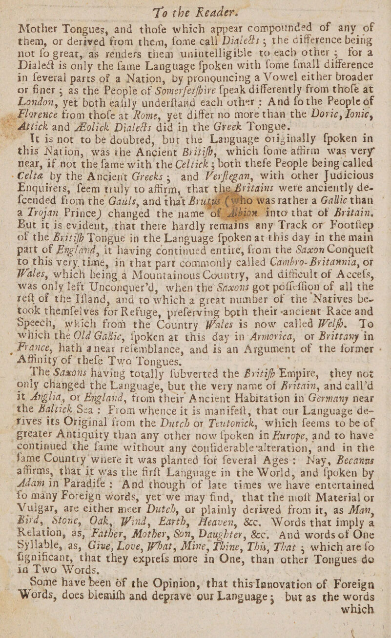 Mother Tongues, and thofe which appear compounded of any of them, or derived from them, fome call Dialeés ; the difference being not fo great, as renders them unintelligible to each other 5 for a Dialed is only the fame Language fpoken with fome {mall difference in feveral parts of a Nation, by pronouncing a Vowel either broader or finer ; as the People of Somerfet/bire {peak differently from thofe at London, yet both eatily underftand each other : And fothe People of \ Florence trom thofe at Rome, yet differ no more than the Doric, Jonic, Attick and Aolick Dialeds did in the Greek Tongue. 02 ~ It is not to be doubted, but the Language originally fpoken in this Nation, was the Ancient Briti/b, which fome affirm was very “Near, if not the fame with the Celtick 3 both thefe People being called Celta by the Ancient Greeks; and Verflegan, with other Judicious Enquirers, feem truly to affirm, that theBritaims were anciently de- {cended from the Gauls, and that Brug (eho was rather a Gallic than a Trojan Prince) changed the name of Alpiow into that of Britain. But it is evident, that there hardly remains any Track or Footflep of the Brith Tongue in the Language fpoken at this day in the main part of England, it having continued entire, from the Saxon Conquett to this very time, in that part commonly called Cambro. Britannia, ot Wales, which being a Mountainous Country, and difficult of Accefs, was only left Unconquer’d, when the Saxons got poficflion of all the reft of the Ifland, and to which a great number of the Natives be- took themfelves for Refuge, preferving both their ancient Race and Speech, which from the Country Wales is now called Wel. To which the Old Gallic, {poken at this day in Armovica, or Britrany in _ france, hath anear relemblance, and is an Argument of the former - Affinity of thefe Two Tongues. arte. The Saxons having totally fubverted the &amp;r7t7/) Empire, they not only changed the Language, but the very name of Britain, and call’d it Anglia, or England, trom their Ancient Habitation in Germany near the Baltick Sea: From whence it is manifeit, that our Language de- _ Aives its Original from the Dutch or Teutonick, which feems to be of §teater Antiquity than any other now {poken in Europe, and to have continued the fame without any ¢onfiderable-alteration, and in the Jame Country where it was planted for feveral Ages: Nay, Becanns aifirms, that it was the firft Language in the World, and {poken by _ Adam in Paradife : “And though of late times we have entertained io many Foreign words, yet we may find, that the moft Material or Vulgar, are either meer Dutch, or plainly derived from it, as Man, Bird, Stone, Oak, Wind, Earth, Heaven, &amp;c. Words that imply a Relation, as, Father, Mother, Son, Daughter, &amp;c. And words of One Syllable, as, Give, Love, What, Mine, Thine, This, That ; which are fo fignificant, that they exprefs more in One, than other Tongues do ia Two Words. | : Reh kel Lu _ _ Some have been of the Opinion, that thisTanovation of Foreign - Words, does blemifh and deprave our Language; but as the words , BEL at _. which \