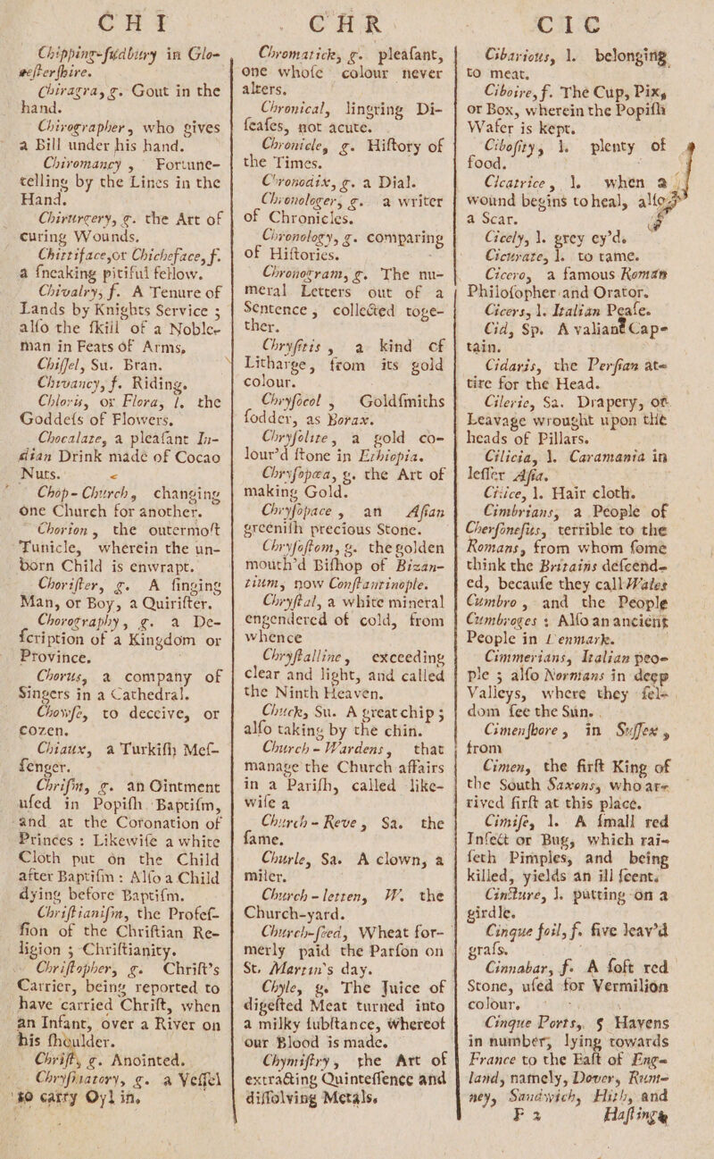 GH ft Chipping-fudbury in Glo- eter hire. Chiragra, g. Gout in the hand. Chivegrapher, who gives a Bill under his hand. Chiromancy , Fortune- telling by the Lines in the Hand. Chirurcery, ¢. the Art of curing Wounds, Chittiface,or Chicheface, f. a {neaking pitiful fellow. Chivalry; f. A Tenure of Lands by Knights Service ; alfo the fkiil of a Noble- man in Feats of Arms, Chiffel, Su. Bran. Chrvancy, f. Riding. Chloris, ox Flora, 1, the Goddefs of Flowers, Chocalate, a pleafant In- dian Drink madé of Cocao Nuts. &lt; Chop- Church, changing one Church for another. Chorion, the outermo!t Tunicle, wherein the un- born Child is enwrapt. Chorifter, g. A finging Man, or Boy, 2 Quirifter. Choreography, g. a De- cription of a Kingdom or Province. Chorus, 2% company of Singers in a Cathedral. _ Chowfe, to deceive, or cozen. Chiaux, a Turkifh Mef- fenger. ' Chrifin, g. an Ointment ufed in Popith Baprifm, -and at the Coronation of Princes : Likewife a white Cloth put on the Child after Baptifm : Alfoa Child dying before Baptif{m. Chriffianifm, the Profef- fion of the Chriftian Re- ligion ; Chriftianity. Chriftopher, g. Chrift’s Carrier, being reported to have carried Chrift, when an Infant, over a River on his thoulder. Chriffy ¢. Anointed. Chryfiratory, g. a Vettel ‘80 carry Oyl in, CHR Chromatick, &amp;- : pleafant, alrers, Chronical, lingring Di- feafes, mot acute. Chronicle, g. Hiftory of the Times. C'vonodix, g. a Dial. Chronologer, gf» a writer of Chronicles. Chronology, g. comparing of Hiftories. Chronozram, g. The nu- meral Letters out of a Sentence , collected toge- ther. Chryfitts, a kind cf colour. Chryfocol loader as Bore Chryfolite, a gold co- lour’d ftone in Exhiopia. Chryfopea, gy. the Art of making Gold. Chiyfopace, an Afian greenifh precious Stone. Chryfoftom, g. the golden mouth’d Bifhop of Bizan- tium, now Conftanrinople. Chryftal, a white mineral engendered of cold, from whence Chryftalline, exceeding clear and light, and called the Ninth Heaven. Chuck, Su. A great chip ; alfo taking by the chin. Church - Wardens, that manage the Church affairs in a Parifh, called like- wile a Church - Reve, Sa. fame. Churle, Sae A clown, a miler, Church = letreny Church-yard. W. the mérly paid the Parfon on St. Marrin’s day. Chyley g. The Juice of digefted Meat turned into a milky fubltance, whereot our Blood is made. Chymiftry, he Art of extra@ing Quinteffence and diffolving Metals. Cic Gibarious, 1. belonging: tO meat. Ciboire, f. The Cup, Pix, or Box, wherein the Popifli Wafer is kept. Cibofity, \. plenty of OO. Cleatrice, 1. when 2) a Scar. @ Gicely, 1. prey ey’de Cicurate, 1. to rame. Cicero, a famous Koman Philofopher and Orator. Cicers, 1. Italian Pee Cid, Sp. A valiant Cape tain. Cidaris, the Perfian ate tire for the Head. Cilerie, Sa. Drapery, of. Leavage wrought upon the Cilicia, \. Caramania in lefler Afia, ‘ Citice, 1. Hair cloth. Cimbrians, a People of Cherfonefits, terrible to the Romans, from whom fome think the Britains defeend- ed, becaufe they call Wales Cumbre, and the People Cumbroges + AMoananciént People in Lenmark. ; Cimmerians, Izalian peoe ple 5 alfo Normans in deep Valleys, where they fel+ dom fee the Sun. . Cimenfbore, in Suffex , from Cimen, the firft King of the South Saxons, who are Cimifey 1. A {mall red Infect or Bug, which rai- feth Pimples, and bei killed, yields an ill feents Cintture, ]. putting -on a girdle. Cingue foil, f. five leav’a grafs. Gem 8 Cinnabar, f. A foft red Stone, ufed for Vermilion colour.) ies : Cinque Ports, § Wayens in number, lying towards France to the Ealt of Eng= land, namely, Dover, Runt- ney, Sandwich, Hizh, and F 2 Haflingy