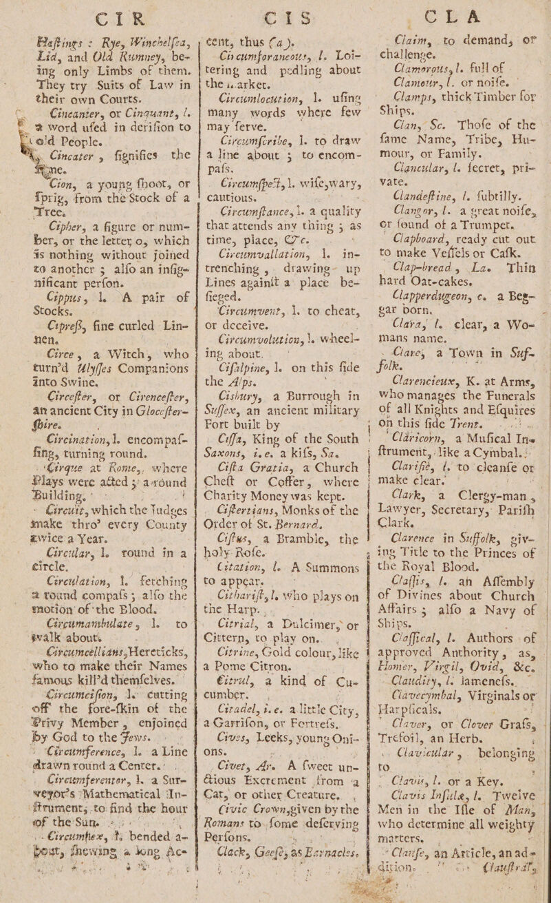 CiR Baftines &gt; Rye, Winchelfea, Lid, and Old Rumney, be- ing * only Limbs of them. They try Suits of Law in their own Courts. Cincanter, or Cinquant, /. ‘cold People. ty. Cincater , fignifics the ‘ype. Cion, a young fhoot, or {prig, from the prore et a Ttéex Cipher, a figure or num- ber, or the letter o, which is nothing without joined to another 3 alfo an infige nificant perfor. Cippusy 1. A pair of Stocks. Ciprefi, fine curled Lin- nen. _eGirte, a Witch, who turn’d Ulyifes Companions into Swine. Circefter, or Cirencefter, af? ancient City in Gloce/ter= Shire. Circination,1. encompaf- fing, turning round. ‘Cirque at RKome,, where Plays were ated 3: asound Building. Circuit, which the Tudge make thro’ every Seba zwice a Year. Circular, 1. round ina circle. Circulation, 1. Fehrs 2 tound compafs ; alfo the motion of ‘the Blood. Circumambulate, 1. evalk about. Grcumeellians,Hereticks, . who to make their Names famous kill’d themfelves. Circumcifion, le cutting to Privy Member, enjoined by God to the Fews. drawn round a Center. : Circumferenter, 1. a Sure veyor's Mathematical ‘In- of the Sun. «5° ial haeded, ts ‘bended a= Cis cent, thus (4). Ci cumforaneottr, 1. Loi= tering and pedling about the iarkec. Circumlocution, 1. ufing many words may ferve. Circumferibe, 1. to draw a line about ; to encom- pafs. : Civcum(pert, \. w EWAN cautious. Circumftance, i. a quality that attends any thing 5 as time, place, C7c. ‘ Circumvallation, 1. in- trenching , drawing~ up Lines againit a place be- fieged. Circumvent, or deceive. Circumvolution, 1. wheel- ing about.’ Ciftlpine, l. on this fide the Alps. Cishury, a Burrough in Suffex, an ancient military Fort built by Ciffa, King of the South Since tee. a kifs, Sa. Cifta Gratia, a Church Cheft or Coffer, where Charity Money was kept. _ Glertians, Monks of the Order of St. Bernard. Ciftus, a Bramble, the holy: Rofe.. Citation, |. A Summons to appear. l-topeheat, the Harp. . Citterp, to play on. a Pome Citron. Eitrul, Cimber; ' Citadel, breehalit a Garrifon, or Fertrefs. Cives, Leeks ons. ,_ Crvet, oe Cat, or other Creature, ¥ Romans to fome deferving Per fons. ¥ aN ‘ a ie ADR RETO et sme are inte mee CLA Claim, to demand, of challenge. Clamor ous,l. full of Clameur, (. or noife. ° Clamps, thick Timber for Ships. Clan, Sc. Thofe of the fame Name, Tribe, Hu- mour, or Family. Clancular, l. fecret, pri- vate. ; Clandeftine, 1. fubtilly. Clangor, 1. a great noife, er found of a Trumpet. Clapboard, ready cut out to make Veffels or Cafk. Clap-bread , La. Thin hard Oat-cakes. Clapperdugeon, c. a Beg- gar born. Clara; 1. clear, a Wo- mans name. Carey a Town in Suf- folk. Clarencieux, K. at Arms, who manages the Funerals of all Knights and Efquites on this fide Trenr. ‘Claricorn, a Mufical Ine ftrument, like a Cymbal. : Clay iffe, f, to cleanfe or make clear. ~ Clark, Lawyer, Secretary, Parifh Clark. Clarence in Suffolk, viv- Claffis, l. ah Affembly of Divine about Church Affairs 3 alfo a Navy of Ships. Cloffical, 1. Authors. of approved ” Authority , as, Virgil, Ovid, Kc. Claudity, Lc lneenes. Harp ficals. Claver, or Clover Graf, Bas. an Herb. , Claviautar Belonging to ; Clavis, le ora Key. Ces Infule, l. oa ratcers. ie.