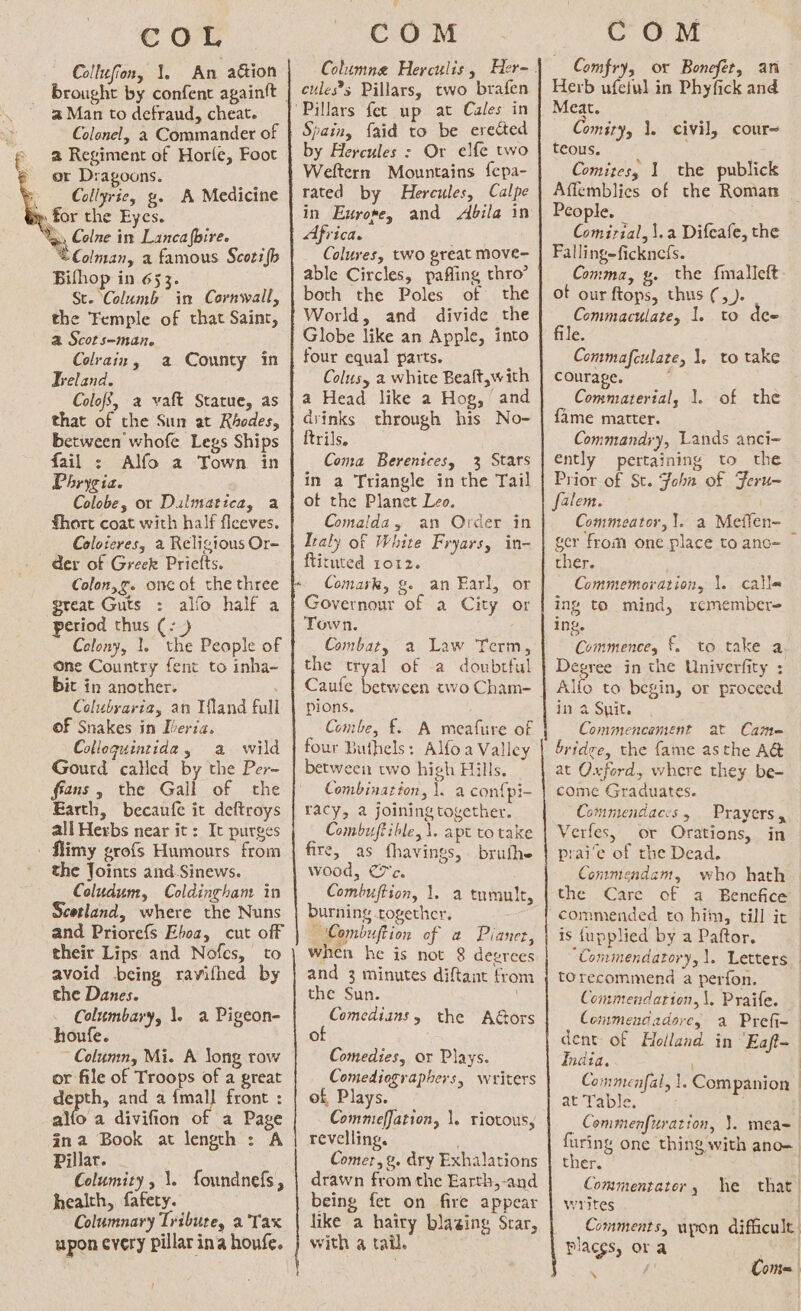 € oT Collufion, 1. An action brought by confent againft a Man to defraud, cheat. Colonel, 2 Commander of a Regiment of Horle, Foot or Dragoons. Collyrie, g. A Medicine » for the Eyes. “ga Colne in Lanca ‘(bire. £Colman, a famous Scotifh Bifhop in 653. St. Columb in Cornwall, the Femple of that Saint, a Scots-man. Colrain , Freland. Colofs, a vaft Statue, as that of the Sun at Rhodes, between whofe Legs Ships fail : Alfo a Town in Phrygia. Colobe, or Dulmatica, a fhort coat with half flceves. Coloteres, 2 Religious Or- der of Greek Priefts. Colon,g. one of the three great Guts : alfo half a period thus (- Colony, 1. the People of one Country fent to inha- bit in another. Colubyaria, an Mand full of Snakes in Dberia. a County in Colloguintida, a wild Gourd called by the Per- ffans, the Gall of the Earth, becaufe it deftroys all Herbs near it: It purges - flimy grofs Humours from the Joints and-Sinews. Coludum, Coldingham in Scotland, where the Nuns and Priorefs Eboa, cut off their Lips and Nofes, to avoid being ravifhed by the Danes. Columbary, 1. a Pigeon- houfe. ~ Column, Mi. A Song row or file of Troops of a great depth, and a {mall front : allo a divifion of a Page gna Book at length : A Pillar. - Columity, \. foundnefs, health, fafety. Columnary Tribute, a ‘Tax upon every pillar ina houfe. ! om COM eules’s Pillars, two brafen Pillars fet up at Cales in Spain, {aid to be erected by Hercules : Or elfe two Weftern Mountains fepa- rated by Hercules, Calpe in Exrore, and Abila in Africa. Colures, two great move- able Circles, paffing thro’ both the Poles of the World, and divide the Globe like an Apple, into four equal parts. Colusy a white Beaft,with a Head like a Hog, and drinks through his No- trils. Coma Berenicesy 3 Stars in a Triangle in the Tail of the Planet Leo. Comalda, an Order in Italy of White Fryarsy in- ftituted 1012. Comark, ge an Earl, or Governour of a City or Town. Combat, a Law Term, the tryal of -a doubrful Caufe between avo Cham- pions. Combe, £. A meafure of four Buthels: Alfoa Valley between two high Hills, Combination, 1. a confpi- racy, a joining together. Combujtible, \. apt to take fire, as fhavings, brufhe wood, Cc. Combuftion, |. burning together. Combuftion of a Pianer, when he is not 8 degrees and 3 minutes diftant from the Sun. oes the Adors 0 Comedies, or Plays. Comediographers, writers of, Plays. Commieffation, 1. riotous, revelling. Comer, g. dry Exhalations drawn from the Earth,-and being fet on fire appear like a hairy blazing Star, with 4 tail. a tumult, COM Comfry, or Bonefer, an Herb ufetul in Phyfick and Meat. Comity, 1. civil, cour~ teous. Comites, 1 the publick Affemblies of the Roman People. Comirial, \.a Difeafe, the Fallingeficknefs. Comma, gy. the f{malleft ot our ftops, thus (, ). Commaculate, 1. to dee file. Commafculate, 1, to take courage. Commaterial, 1. of the fame matter. Commandry, Lands anci- ently pertaining to the Prior of St. Johan of Feru- Commeator, 1. a Meflen- ger from one place to ano- ther. Commemoration, \. calle ing to mind, remembere ing. Commence, f. to take a Degree in the Univerfity : Alfo to begin, or proceed in a Spit. Commencement at Came bride, the fame asthe A@ at Oxford, where they be- come Graduates. Commendaccs, Prayers, Verfes, or Orations, in prai’e of the Dead. Conmendam, who hath — the Care of a Benefice commended to hiin, till it is fupplied by a Paftor. “Commendatory, 1. Letters torecommend a perfon. Commendarion,\, Praife. Commendadore, a Prefi- dent of Holland in ‘Eaft- India, ) Commenfal, 1. Companion at Table. _Commenfuration, }. meas furing one thing with ano- ther. . | Commentator ) writes Comments, upon difficult. places, ora ee! ‘ , Com= he that |