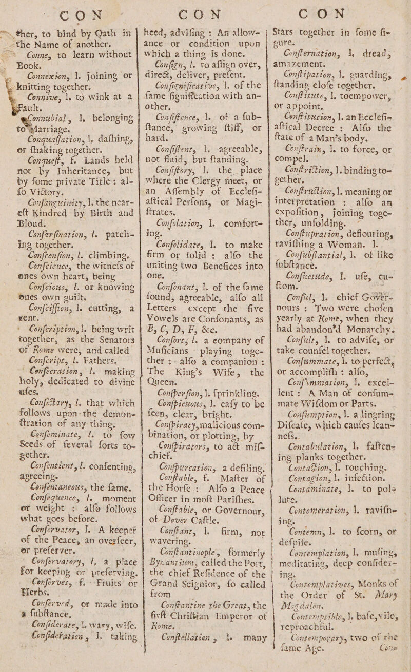 ™ ther, to bind by Oath in _ the Name of another. &gt; Conne, to learn without Book. . Connexion, \. joining or . knitting together. Connive, 1. t§ wink at a aule. onnubial, 1, belonging i eS Conquaffation, |, dafhing, or fhaking rogether. Conqueft, f. Lands held not by Inheritance, but by fome private Title: al- fo Victory. Gafanguiniry, |. the near- eft Kindred by Birth and Bloud. Confirfination, 1. patch- ing together. Confcenfion, 1. climbing, Confeience, the witnefs of ones own heart, being Confeious, 1. or knowing nes own guilt. Confciffion, 1. cutting, a went. * Confcription, |, being writ together, as the Senators of Rome were, and called Confeript, 1. Fathers. ' Confécration, 1. making holy, dedicated to divine wifes. Confeltary, 1. that which fellows upon-the demon- firation of any thing, Confeminate, l. to fow Seeds of feveral forts to- gether. Confentient, l. confenting, agreeing. Confentaneous, the fame. Confequence, |. moment er weight : alfo follows what goes before. Confervator, 1. A keepot of the Peace, an over{eer, or preferver. Confervatory, for keeping or Conferves, f. Herbs. Conferwcd, or made into a fubftance, Confiderate, \. wary, wife. I, ‘a. place preferving. Fruits or heed, advifing : An allow- ance or condition upon which a thing is done. Conficn, 1. to aflign over, dire&amp;t, deliver, prefent. Confienificarive, 1. of the fame figniffcation with an- other. Confiftencey 1. of a fub- ftance, growing ftiff, or hard. Confiftent, 1. -avreeable, not fluid, but ftanding. Confiftery, 1. the_ place where the Clergy meet, or an Affembly of Ecclefi- aftical Perfons, or Magi- {trates. Confolation, 1. comfort- ing. Confolidate, 1. to make firm or folid : alfo the uniting two Benefices into one. Confenant, 1. of the fame found, agreeable, | alfo all Letters except the five Vowels are Confonants, as B,C, D, F, &amp;e. Confort; 1. a company of Muficians — playing toge- ther ;- alfo a companion : The King’s Wife, the Queen. Confer fron, \. fprinkling. Confpicuous, 1. eafy to be feen, clear, bright. Con(piracy, malicious com= Con{pirators, to a&amp; mif- chief. Confpiurcation, a defiling. Conffable, f. Mafter of the Horfe: Alfoa Peace Officer in moft Parifhes. Conftable, or Governour, of Dover Caftle. Conftanr, 1. wavering. Conftantinople, former] Byzantium, called the Port, the chief Refidence of the Grand Seignior, fo called trom 3 Conftantine the Great, the firft Chriféian Emperor of Rome. Conftellagien ,\ 1. firm, nor many CON Stars together in fome fie eure. é Confternation, 1, dread, amazement. Conftrpation, 1. guarding, ftanding clofe together. Conftizute, 1, toempower, oY appoint, Conftitucion, 1. an Ecclefi- aftical Decree : Alfo the ftate of a Man’s body. Conftrain, 1. to force, or compel]. Conftriction, |. binding to&lt; gether, _ Conftrnttion, |. meaning or interpretation : alfo an expofition, joining toge- ther, unfolding, ~ Conftupration, deflouring, ravifhing a Woman. 1. Confubftantial, 1, ot like {ubftance. Confixetude, 1. ufe, cu~ om. ee Confisl, 1. chief Gover= nours : Two were chofen yearly at Rome, when they had abandon’d Monarchy. Confult, 1. to advife, or take counfel together. Confummate, \. to pertett, or accomplifh : alfo, Confimmation, 1. excel- lent: A Man of confum- mate Wifdom or Parts. Confumption, 1. a lingring Difeafe, which caufes lean= nefs.. Contabulation, 1. faftene ing planks together. Contattion, 1. touching. Contagion, 1. infeétion. Contaminate, 1. to pols lute. Contemeration, \. ravifne ing. Contemn, 1. to {corn, or defpife. Contenrplation, 1, mulings meditating, deep confider- ing. Contemplatives, Monks of the Order of St. Alary M:cdalen. Contemptible, \. bafe,viley reproachful. au Contemporary, two ci tne fame Ages Cine