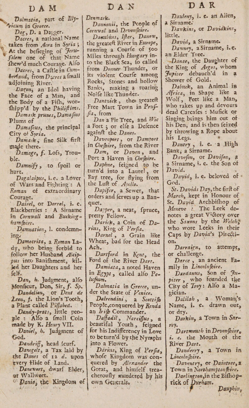 &gt;» 8 DAM Dalmatia, part of Mly- %yicum in Greece. ; Dag, D. a Dagper. Dacres, a national Name taken from Acra in Syria 5 f2lem ore of thar Name thew'd much Courage. Alfo ' Dacres, a Caftle in Gum- bertand, from Dzcres a {mall adjoining River. Dagon; an Idol having the Face of a Man, and the Body of a Fifh, wor- thipp’d by the Philiffims. Damask prunes, Damafins Plums of z Damafeus, the principal City of Syria. - ' Damask; fine Silk firft mage there. oui f- Lofs, Trou- e. Damnify, to {poil or hurt. ) Dagalaipus, i.e. a Lover of Wars and Fighting: A Roman of extraordinary Courage. | : * Dairel, or Dorrel, i. e. in Cornwall and Bucking = ham fbive. ‘Damnation, Inge : Damecrita, 2 Roman La- dy, who being forbid to follow her Husband Alcip- pus into Banifhment, kil- Jed her Daughters and her fee: ~ Dan, b. Judgment, alfo Monfieur, Don, Sir, f. Sp. Dandelion, or Dent de Leon, fo the Lion’s Tooth, a Plant called Piffabed. - Dandy-prats, little peo-~ ple : Alfoa {mall Coin made by K. Henry VII. Daniel, 4. Judgment of God. - Dandriff, head {curf, Dancegelz, a Tax laid by the Danes of 12 d. upon every Hide of Land.» “* Danewort, dwarf Elder, er Wallwert. ©\ Dania, the Kingdom of 1. condemne DAWN Denmark. Dannonii, the People of Cornwal and Devonfhire. Daaubius, Ifter, Danow, the greateft River in Exrope, Tunning a Courfe of soo Miles through Hungary in- to the Black Sea, fo called from Donner Thunder, or its violent Courfe among Rocks, Stones and hollow Banks, making a roaring Noife like Thunder. Dantzick , theo greateft fia, from F Dana Fir Tree, and Wic a Fort ; or elfe a Defence againft the Danes. Davenport , or Damport in Chefbire, from the River Dam, or Daven, and Port a Haven in Chefbire. Daphne, feigned to be turn’d into a Laurel, or Bay tree, for flying from the Luft of . Apcllo. iy Dapifer, a Sewer, that orders and fervesup a Ban- quet, : Dapper, a neat, f{pruce, pretty Fellow. Darick, a Coin of Da- rius, King of Perfia. Darnel , a Grain like whet, bad for the Head ch. Ford of the River Dart. _ Damiata, a noted Haven in Eeype, called alfo Pee lufium. Dalmatia in Greece, un- der the Srate of Venice. Dalrendini, a Scotrifl People,conquered by Kenda an Irifb Commander, ~ ‘Daffadil, Narciffus, a beautiful Youth, feigned for his Indifferency in Love to beturn’d by the Nynaphs into a Flower. - Darius, King of Perfia, quered by Alexander the Great, and himfelf trea- cheroufly murdered by his own Generalss 8 9) | DAR Dauleny, i. ¢- an Ailien, a Sirname. ; Dawkins, or Davidkins, little. - i David, a Sirname. Dawney, aSirname, i.e. an Elder Tree. the King of Argos, whom Fupizer debauch’d in a Shower of Gold. Dabuck, an Animal ia Africa, in Shape like a Wolf, Feet like a Man, who rakes up and devours dead Carcafes : Mufick or Singing brings him out of- his Den, and is then feized by throwing a Rope about his Legs. . Dantry , i. € :a Hig Bank, a Sirname. Sh. Davefon, or Davifon, a a Sirname, i. e. the Son of David. . David, i. e. beloved of St. Davids Day, the firit of March, kept in Honour of St. David Archbifhop of Meneve :. The Leek de- notes a great Victory over who wore Leeks in their Caps by Davia’s Direhi- on. - ; i Darraign, to attempr, or challenge. - Derce , an ancient Fae mily in Lincolnfbire. ‘ Dardanus, Son of Fite piter, who founded the City of Troy: Alfo a Ma- gician. P Dalilah , a- Woman)s Name, i. €+ drawn out, or dry. ee Darkin, a Town in Sar- reye ; ~~ Dartmouth in Devonfbire, i. e. the Mouth of the River Dart. | Danderry, a Town is Lincolnfoive. —~ e esi 2