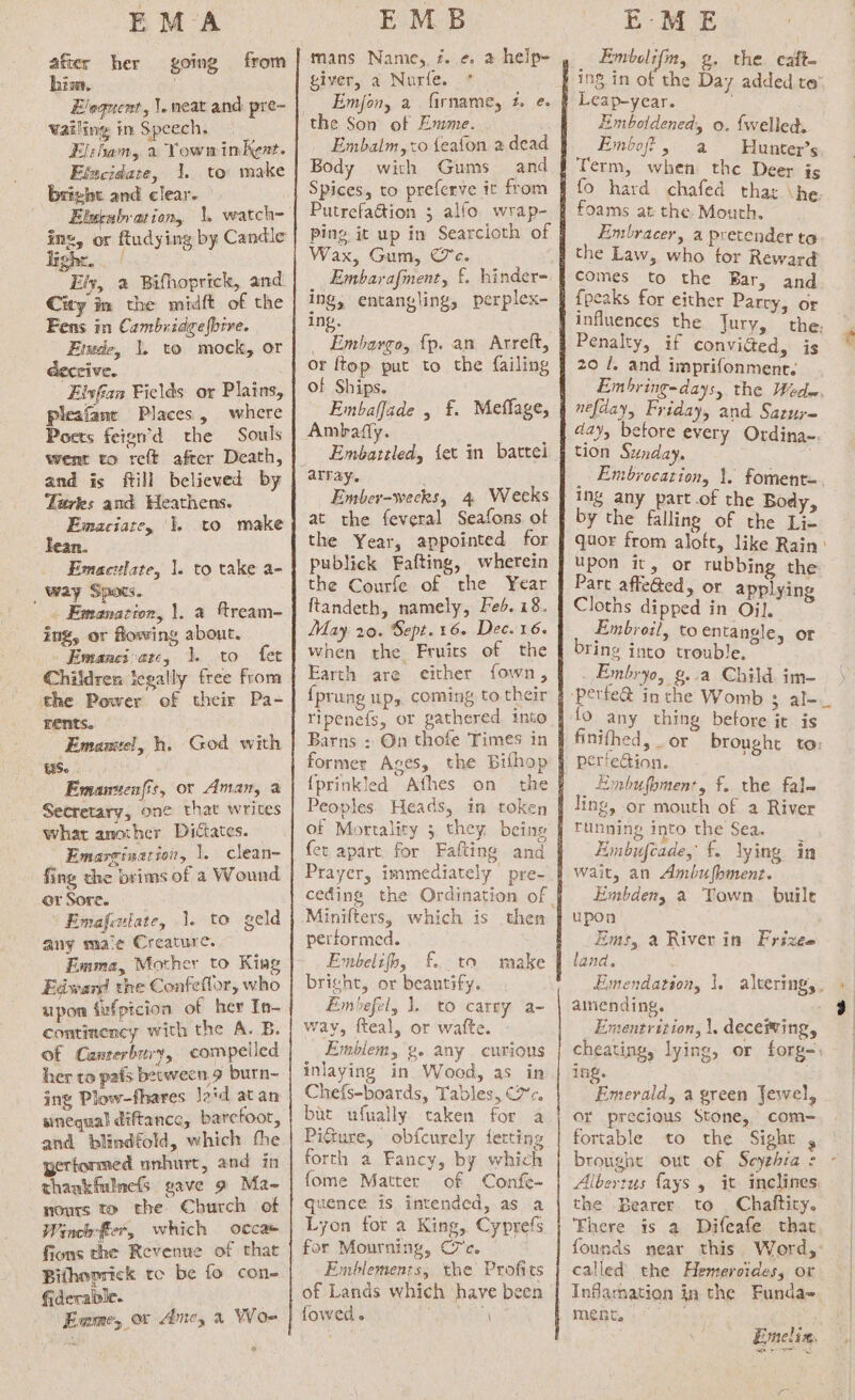 EM A after her his. Eloquent, |. neat and pre- Wailing in Speech. El:ham, a Yowminkent. Elncidare, 1. to make bright and clear. | Elurabration, \. watch~ going from Ely, « Bifhoprick, and City im the midft of the Fens in Cambridgefbrve. Emsde, 1. to mock, or Geccive. Elvfian Fields or Plains, pleafane Places, where Pocts feien’d the Souls went to reft after Death, and is fill believed by Turkes and Heathens. Emaciate, 1. to make _ Emactlate, 1. to take a- _ Way Spots. . Emanacion, 1. a fream- ing, or flowing about. Emaneivatc, 1. to fet Children icgally free from the Power of their Pa- rents. | Emamtel, hh. God with US. Emantenfit, or Aman, a Secretary, one that writes what another Dictates. Emareinat toi, 1, clean- fing the brims of a Wound. or Sore. Emafiulate, 1. to geld any ma‘e Creature. Emma, Mother to King Edward the Confeflor, who upon fufpicion of her In- continency with the A. B. of Canterbury, compelled her to pafs between. 9 burn- ing Plow-fhares laid atan sinequal diftance, barefoot, and blindfold, which the thankfulmefs gave 9 Ma- nours to the Church of Winch:ffier, which occa fions the Revenue of that Bithoprick tc be fo con- fiderable. EMB mans Name, 7. ¢. 2 help- giver, a Nurfe. Emjon, a firname, 2. @. Embalm, to {eafon a dead Body with Gums and Spices, to preferve it from Putrefaétion 3 alfo wrap- ping it up in Searcioth of Wax, Gum, Ce. ing, entangling, perplex- ing. _ Embargo, fp. an Arreft, or {top put to the failing of Ships. Embafjade , £. Meffage, Ambafly. Embattled, {et in battel Ember-wecks, 4 Weeks at the feveral Seafons of the Year, appointed for publick Fafting, wherein the Courfe of the Year ftandeth, namely, Feb. 18. May 20. Sept. 16. Dec. 16. when the Fruits of the Earth are either fown, {prung up, coming to their Yipenefs, or gathered into Barns : On thofe Times in former Ages, the Bifhop {prinkled Afhes on the Peoples. Heads, in token of Mortality 5 they being et apart. for Fafting and Prayer, immediately pre- Minifters, which is then performed. Embelifh, £.. ta make bright, or beantify. Embefel, 1, to carny a- way, fteal, or watte. Emblem, g. any curious inlaying in Wood, as in Chefs-boards, Tables, (7. but ufually taken for a Pi@ure, obfcurely fetting forth a Fancy, by which fome Matter of Confe- quence is intended, as a Lyon for a King, Cyprefs for Mourning, C'c. | Emblements, the Profits of Lands which have been fowed. a EME Embelifm, g. the caft- Leap-year. Emboldenedy o. {welled. Embof, a Hunter’s Term, when the Deer is fo hard chafed thar \he. foams at the- Mouth. Embracer, a pretender to the Law, who for Reward comes to the Bar, and {peaks for either Parry, or Penalty, if convicted, is 20 /. and imprifonment. nefday, Friday, and Satuy= aay, before every Ordina~. tion Sunday, } Ing any part.of the Bod by the falling of the “ak quor from aloft, like Rain upon it, or rubbing the Part affe@ed, or applying Cloths dipped in Oil, Embroil, to entangle, or Ting into trouble, Embryo, g..a Child. im- 9 any thing betore it is pertedion. _ Embufomenr, f. the fal~ ling, or mouth of a River running into the Sea. wait, an Ambufhment. Embdeny a Town. buile upon Ems, a River in Frizee land. ainiending. 18 e Emerald, a green Jewel, or precious Stone, com=- fortable to the Sight , the -Bearer to Chaftity. called the Hemerotdes, or ment. a