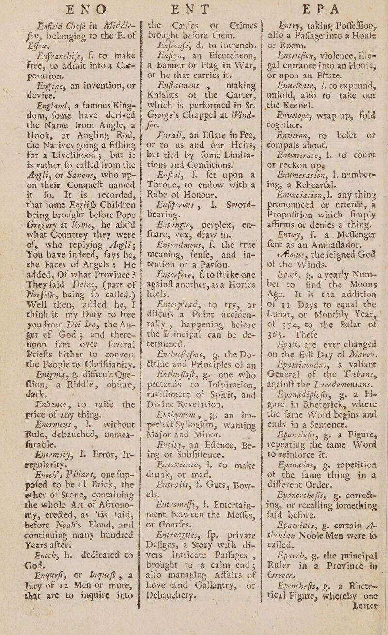 Enfield Chafe in Middle- fex, belonging to the E. of Effex. Enfranchile, f. to make free, to admit into a Cor- poration. the. .\Caufes or Crimes brought before them. Fnfconfe, d. to intrench. Hnficn, an Efcutcheon, device. England, a famous King- dom, fome have derived the Name irom Angle, a Hook, or Angling Rod, the Nazives going a fifhing for a Livelihood 5 butt it is rather fo called irom the on their Conqueft named ‘Fs do. 2 des fis 3) recorded, that fome Enzlifh Children being brought before Pope - Gregory at Rome, he afk’d what Countrey they were of, whe replying Angii; You have indecd, fays he, the Faces of Angels: He added, Ot what Province ? They faid Deira, (part of Norfolk, being fo called.) upon fent over feveral ‘dark. price of any thing. Enormous, |. Rule, debauched, unmea- furable. Enormity, 1. Error, Ir- regularity. Enoch’s Pillars, one fup~ pofed to be cf Brick, the other of Stone, containing the whole Art of Aftrono- my, erected, as “tis faid, before Noah’s Floud, and continuing many hundred Years after. Enoch, h.. dedicated to God. Enqueft, or Ingueft, a Tury of 12 Men or mere, that are to inquire into / or he that catries it. Enftatment , making Knights of the Garter, | | 5 | | Ore Fnrail, an Eftate in Fee, or to us and our Heirs, but tied by fome Limita- tions and Conditions. Throne, to endow with a Robe of Honour. Enfiferous , 1, bearing. Entangle, perplex, en- {nare, vex, draw in. Entendment, £. othe seme: meaning, fenfe, and in- tention of a Parfon. Enterfere, £.to ftrike anc again{t another, asa Horfes heels. Enterplead, to try, or difcufs a Point acciden- tally 5 happening before the Principal can be de- Sword= En:hufiafme, g. the Do- Grine and Principles of an Enthufiaft, g-- one who. pretends to Infpirarion, Divine Revelation. Enthymem, g. an im- per'edt Syllogifm, wanting Major and Minor. a Entity, an Effence, Be- ing or Subfiltence. Entoxicate, 1. to make drunk, or mad. Entratils, {. Guts, Bow- els. Entremeffy, t. Entertain- ment between the Mefles, or Gourfes. Entreagues, {p. private Defigis, a Story with di- vers intricate Paflages , brought to a calm end; allo managing Affairs of or Debauchery. a 0 rg ER EI RR RR SE RRR RR RR RR RR AR RR me Entry; taking Poffeflion, alfo a Paffage into a Houle or Room. Entrufion, violence, ille= gal entrance into an Hoafe, of upon an Eftate. i Enucleate, 1. to expound, unfold, alfo to take out Envelope, wrap up, fold together. Environ, to befet compats about. Enttmerate, 1, t6 count or reckon ups ing, a Rehearfal. Enunciation,\. any thing pronounced or uttered, a Propofition which fimply affirms or denies a thing. Envoy, £. a. Meflenger fent as an Ambaflador. _ olus, the feigned God of the Winds. Lpatty g. ayearly Num- er to find the Moons Age. It is the addition Of 11 Bays to equal the Lunar, or Monthly Year, of 354, to the Solar of 365. Thefe Epaits ave ever changed on the firlt Day of Marc4. Epaminondas, a valiant General of the Tvebans, again{t the Lacedemonians. Epanadiplofis, g- a Fix gure in Rhetorick, where the fame Word begins and ends in a Sentence. Epanalefisy g. a Figure, repeatiug the fame Word to reintorce it. Epanacos, g, repetition of the fame thing in a different Order. Epanorthofis, g. correét~ ing, or recalling fomething faid before. Epatrides, &amp;. certain A- thentan Noble Men were fo called, Eparch, g, the principal Ruler in a Province. in | Greece. : Epenthefis, g. a Rhetoe | tical Figure, whereby one : ~ Letter or