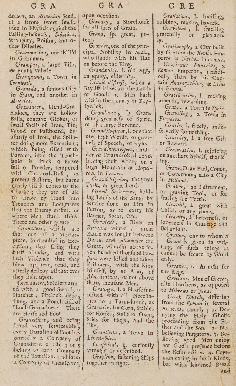 GRA damom, an Armenian Seed, of a ftrong {weer {mell, ufed in Phyfick againft the Falling-ficknefs , Scéatica, Strangury, Poifon, and o- ‘ther Difeafes. _ ; Grammartan, one {kill’d in Grammar. ~ Grampus, a large Fifh, 6r ycung Whale. Grampound, a Town in Cornwall. : Granada, a famous City in Spain, aad another in Alerica. Granadoes, WHand-Gra- nadoes, they are hollow Balls, concave Globes, or {mall Shells of Iron, ‘Tin, Wood or Paftboard, but ufually of Iron, the Splin- ter doing more Execution 5 which being filled with Powder, into the Touch- hole is ftuck a Fuzce full of Powder, tempered with Charcoal-Duft , to prevent flafhing, but burns gently till it comes to the \ Charge 5 they are of ufe ‘to throw by Hand into _ Trenches and Lodgments that the Enemy makes, or “where Men. ftand thick. There are other greater - Granadoes, which are thot “out of a Mortar- © piece, fo dreadful in Exe- cution, that firing they * burft afunder, and with “Such Violence that they ‘blew up; tear, rend,-and utterly deftroy all that ever they light upon. Granadjers, Soldiers arm- ed with.a good Sword, a Hatchet , Firelock-piece , flung, anda Pouch full of Hand-Granadoes: There are Horfe and Foot Granadiers, and being found very ferviceable , every Battalion of Foot has generally a Company of Granadicrs, or clfe 4 or 5 belong to each Company of the Batralion, and form a Company of themfelves, GRA” upon occafion. Granary, a Storehoufe for all forts of Grain. Grand, {p. great, po- tent. Grandee, one of the prin~ cipal Nobility in Spain, who ftands with his Hac Grandavity, 1. old Age, antiquity, elderfhip. Grand diffrefs, when a Bayliff feizes all the Lands or Goods a Man hath within the County or Bay- lywick, Grandezza, fp. Grane deur, greatncfs of Spirie, or of a large Revenue. Grandiloguent,\. one that ufes high Words, or great~ nefs of Speech, or Style. Grandimonterfers, an Or- der of Friars cre&amp;ted 1076. having their Abbey on a high Mountain at Acqut= taia in France. Grand Signior, the great Turk, or great Lord. Grand Serjeantry, hold- ing Lands of the King, by Service done to him in Perfon, as to carry his Banner, Spear, C7e. Granicus, a River in Bythinia where a great Darius and Alexander the Great, wherein above {e- ven hundred thoufand Per fians were killed and taken Prifoners, with the King himfelf, by an Army of thirty thoufand Men. Graunge, f.a Houfe fur- nifhed with all Neceffa- rics to a Farm-houfe, as Granaries tor Corn, Stables Sties for Hogs, and the like. Grantham, a Town in Lincoln foire. Graphical, g, curioufly wrought or defcribed. Grapling, fattening Ships vi CrRee Graffation, 1. {poiling, robbing, making havock. Gravolent , 1, {meélling gratefully or pleafante ly. Gratianople, a City built by Gratian the Roman Em- perer at Narbon in France. Gratianus Eunarius, a Koman Emperor, perfidi- oufly flain by his Cap- tain Andragathius, at Lions in France. Gratification, 1, maki amends, rewarding, Grat., a Town in Syria. Graveling, a Town in Flanders, Gratis, 1, freely, unde- fervedly for nothing. Graruiry, 1. a tree Gilt or Reward, Gratulation, |. rejoicitis on anothers behalf, thank- ing. Grave, D.an Earl, Count 2 or Governour, alfo a City In Holland. Graver, an Inftrument, or gravine Tool, or for fealing the Teeth. Gravid, 1. great with Child, or any young, Gravity, |. heavinefs, or foberne!s in Carriage and Behaviour. Ho Graunt, one to whom 2 Grant is given in wri- Ting, of fuch things as cannot be fecure by Word only, Greaves, f. Armofir for the Legs, Crecians, Menof Greece, alfo Heathens, as oppofed to Hebrews or Fews. _ Greek Church, differing from the Roman in feveral Articles, namely ; 1. De-= nying the Holy Gholts ther and the Son. 2+ Not Hieving good Men enjoy not God’s prefence before but with leavened. Bread : and h) a ee