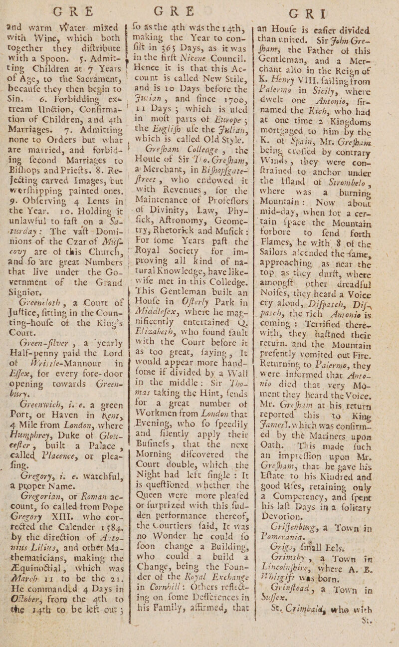 GRE and warm Water mixed With Wine, which both together they diftribute ~ with a Spoon. 5. Admit- ting Children at 7 Years of Ase, to the Sacrament, - becaufe they then begin to Sin. 6. Forbidding ex+ tream Unétion, Confirma= tion of Children, and 4th Marriages. none to Orders but what are matried, and forbid- ing fecond Marriages to a LS TERE TED werfhipping painted ones, the Year. 10. Holding it unlawful to faft on a Sa- covy are of this Church, _and.fo are great Numbers that live under the Go- _vernment of the Grand Signior, Greencloth , a Court of Juftice, fitting in the Coun- ting-houfe of the King’s Court. Green-filver See “yearly Half-penny paid the Lord ot = WrisrleeMannour in Effex, for every fore- door Opening towards Green bury. Greenwich, ise. a green Port, or Haven in Kent, 4 Mile from London, where Hunphrey, Duke of Glou- eefler, built a Palace , called Placence, or plea- _ fing. Gregory, 1. e. watchful, a Proper Name. Gregorian, or Roman ac- count, fo called trom Pope Gregory XIU. who cor- rected the Calender 1584. by che direGtion of A:ro- wins Lilsws, and other Ma- -thematicians, making the 42quinoGial, which was | March 11 to be the 21. He commandid 4 Days in ORober, from the 4th to the 14th to. be kf ou ; i GRE making the Year to con- filt in 365 Days, as it was in the firft Nicene Council. Henee it is that this Ac- count is called New Stile, and is 10 Days before the Jiuian, and fince 1700, 11 Days 3 which is uled in molt parts of Europe ; the Englifh ule the Fulian, which is called Old Style, Grefham Colleage , the Houle of Sir “T/o. Grefham, a' Merchant, in Bifhopfeute- fireez, who endowed it with Revenues, for the Maintenance of Profefiors fick, Aftronomy, Geome- try, Rhetorick and Mufick : For tome Years paft the for im- proving all kind of na- tural Knowledge, have like~ wife met in this Colledge. This Gentleman built an Houfe in Offerly Park in Middlefex, where he mag- nificently entertained Q, Elizabeth, who found fault with the Court before it as too great, faying , It would appear more hand- fome if divided by a Wall in the middle: Sir Tho- mas taking the Hint, fends for a great number ot Workmen from London that and filently apply their Bufinefs, that the next Morning difcovered the Court double, which the Night had left fingle : It is queftioned whether the Queen were more pleated or furprized wich this fud- den performance thereof, the Courtiers faid, It was no Wonder he could fo foon change a Building, who could a_ build a Change, being the Foun- der ot the Royal Exchange in Cornhill: Others reflect- ing on fome Defterences in his Family, affirmed, that EEO | A ne en a a AE NR TE SR a A et SR an Houfe is eafier divided than united. Sir Fohn Gre- fhamr; the Father of this Gentleman, and a Mer= chant allo in the Reign of K. Henry VILE. failing trom Palermo in Sicily, where dwelt one Antonio, fir- named the Rich, who had at one time 2 Kingdoms mortgaged to him by the K. ot Spain, Mr. Grefhang being crofled by contrary Wines, they were con- {trained to anchor under the Ifland of Sirombelo , where was a burning ‘ 5 Mountain: Now about mid-day, when for a cer- forbore to fend forth Flames, he with 8 of the Sailors a‘cended the fame, approaching as near the top. as they durit, where amongeft. other dreadful Noifes, they heard a Voice ery aloud, Difparceh, Dif. pach, the rich Anzenio is coming : Terrified there. with, they haltned their return. and the Mountain prefently vomited out Fire. Returning to Palermo, they were intormed that Apre— mio died that very Mo- ment they heard the Voice, Mr. Grefham at his return reported this to King James}. which was confirm. ed by the Mariners upon Oath. This made {uch an impreflion upon Mr. Gresham, that he gave his Eftate to his Kindred and good Ules, retaining only a Competency, and {pent his laft Days in a folicary Devotion. Griffenbivg, a Town in Pomerania. Grigs, {mall Eels. rimsbhy, a Town in Lincolufhire, where A. 5B. Hhirgife was born, ' Grinftead a Town in Suffex. St. Crimbald, whe with Ste’
