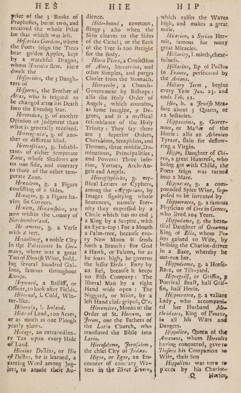 HES Price ef the 3 Books of Prophefies, burnt two, and received the whole Price for that which was left. Hefperian Gardens, where the Poets feign the Trees bear golden Apples, kept by a watchful Dragon, whom Hercules flew. Here dwelt the Fefperidesy the 3 Daugh- ters of Hefperus, the Brother of i into the Evening Star. Heterodox, g. of another Opinion or Judgment than Heterogenial, g. of ano~ ther or different kind. Heterofeians, g. Inhabi- tants of eirher temperate Zone, whofe Shadows are On one fide, and contrary Hil E dience. Hide-bound , covetous , ftingy ; alfo when the Skin cleaves to the Sides of the Cattel; or the Bark ot the Tree is too ftreight for the Body. Hiera Picra, a Confedtion of Alees, Succatrina, and other Simples, and purges Choler trom the Stomach. Elierarchy , a . Church- Government by Bifhops: alfo the Holy -Order of Angels, «which contains, grees, and is a myttical Trinity : They fay there are 3 . fuperior Orders, Cherubims, Seraphims, and Thrones, three middle,Do- perate Zone. Hexadron, g- a Figure confifting of 6 Sides. exagon, g. a Figure ha- ving fix Corners. Eexam, Hexamfhire, are ow within the County of Northumberland, He ameter, &amp;- a Verfe with 6 feet, Heraelbure, a noble City inthe Palatinate in Gere many, where was a great Tun of Rhenifh Wine, hold- Jons, famous throughout Europe. Heyward, a Bailiff, or Officer, to look after Fields, Atbernal, 1, Cold, Win- ter-like. Hibernia, \. Ireland. Hide of Land, 100 Acres, ras much as one Plough yearly plows. ; Hidage, an extraordina- ty Tax upon every Hide of Land. Hiceius Do'tius, or Hie eff Dottus, he is learned, a ganting Word among Jug- ters, ta. amule their Au- and Powers: Three infe- Tior, Vertues, Arch-An- gels and Angels. Hieroglyphicks, g. my- {tical Letters or Cyphers, among the e#¢yptians, by Images fignitying whole Sentences, namely Eter- nity they exprefled by a Circle which has no end 3 a King by a Sceptre, with an Eye a-top : For a Mouth a Palm-tree, becaufe eve- ry New Moon it fends forth a Branch: For God a Hawk, or Falcon, for as he foars high, he governs the leffer Birds: Envy by an Fel, becaufe it keeps no Fifh Company: The liberal Man by a right Hand wide open: The Niggard, or Miter, by a left Hand clofe griped, ec. Hievomites, Monks of the Order ot St. Hicrom, or the Latin Church, who tranflated the Bible into Latin. E Hierofolyme, Ferufalem , the chiet City of Judea. Higre, or Egre, an Ene counter of cont:ary, Wae ters in the River Scvern, ‘ ’ Hai P high, and makes a great, noife, flilariony a Syrian Here mit, famous for many great Miracles. Hilarity, \. misth,cheat- fulnefs. Hillavius, Bp of Potton in France, perfecuied by the Arians. Hillary Term , begins every Year Fan. 23. and ends Feb, 12, Hing h. a Fewifh Meas ure about 3 Quarts, or 12 Sectaries. Hipparchus, g. Gover nour, or Ma‘te of the Horfe: alfo an -Arhenian Tyrant, flain for deflow- _ ring a Virgin. Hippe, Daughter of Chi= ron,a great Huntrefs, who cing got with Child, the Poets feign was turned into a Mare. Hippecias, g a come pounded Spice Wine, fupe pofed to be invented by Hippocrates, g. a famous - Phyfician of Coos in Greece, who lived.104 Years. Aippodame, 2. the beat ti'ul Daughter of Oenomus King of Elis; whom Pew lops gained to Wife, by. bribing the Chariot-driver in a Race, whereby he out-run her, . Hippodrome, g. a Horfee Race, or Tilt-yard. * Hipereriff, ar Griffin, Dac one half Grit fin, half Horfe. Hippocratea, g. % valiane Lady , who accompanie — ed her Husband Mee thridates, King of Ponrus, in all his Wars an Dangers. ye Hippoliza, Queen of the Amazens, whom Hercules having conquered, pave t@ Thefeus his Companion ve Wife, their Son Hippolitus was tora te pieces by his Chariots: