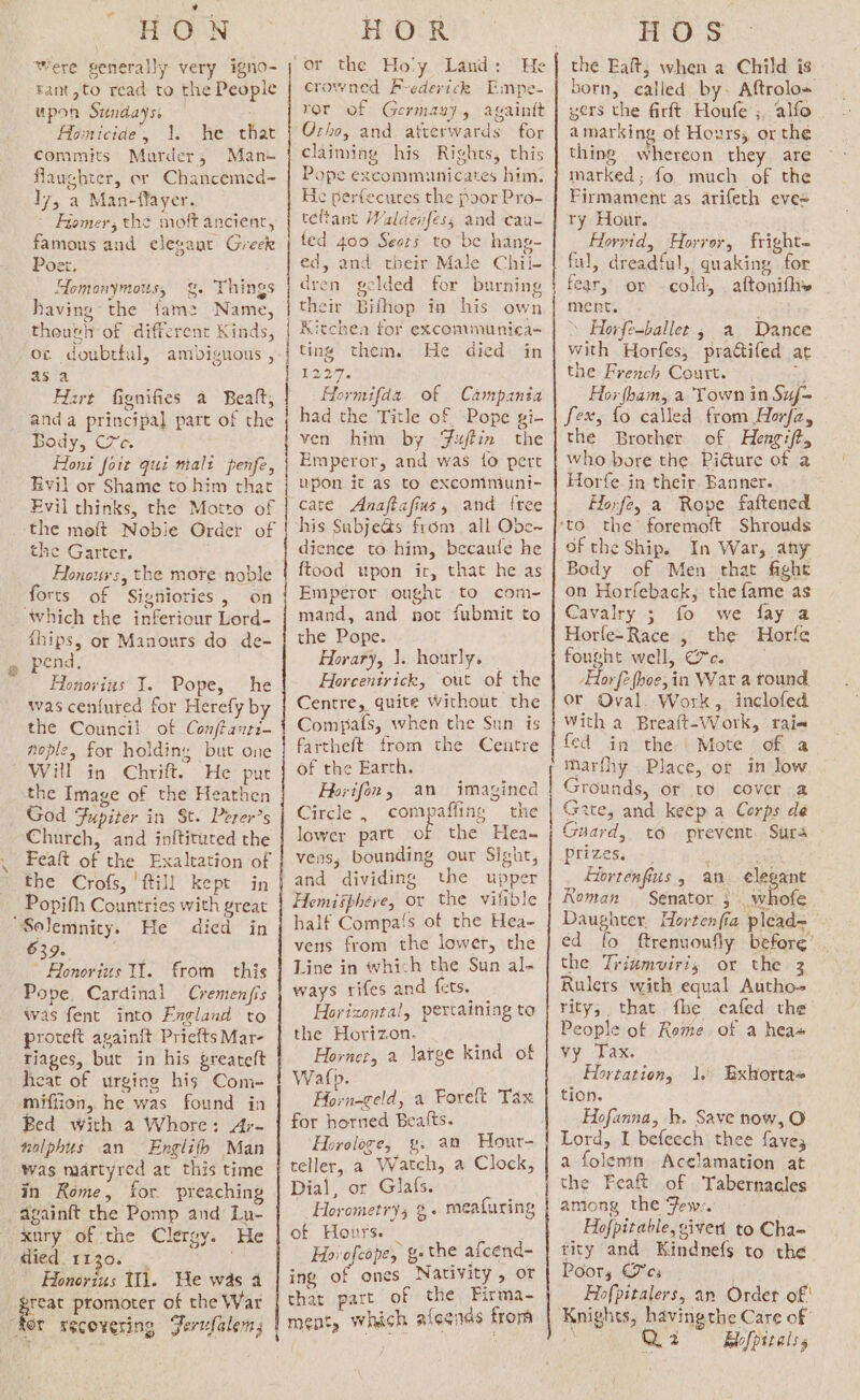 H-OON Were generally very igno- tant,to read to the People upon Sundays, — ; Homicide, 1. he that commits Murder, Man- flaughter, or Chancemed- I7, a Man-ffayer. | Fiomer, the moft ancient, famous and elegant Greek Poet. Homonymous, &amp;. Things having the fam2 Name, theush of different Kinds, oc doubtful, ambiguous , asa Hart fignifies a Beaft, anda principal part of the Body, C7e. Honi fort qui malt penfe, Evil or Shame to him that Evil thinks, the Motto of the moft Nobie Order of the Garter. Flonours, the more noble forts of Signiories, on ‘which the inferiour Lord- fhips, or Manours do de- pend, Honovius I. Pope, he was cenfured for Herefy by the Council of Conftanri- nople, for holding but one Will in Chrift. He put the Image of the Heathen God Fupiter in St. Perer’s Church, and inftituted the Feaft of the Exaltation of the Crofs, fill kept in Popifh Countries with great ‘Solemnity. He died in 639, Bonorius Il. from this Pope Cardinal Cremenfis was fent into England to proteft avainft Priefts Mar- tiages, but in his greateft heat of urging his Com- mifiion, he was found in Bed With a Whore: A;- nolphus an — Englifh Man was martyred at this time in Rome, for preaching _againft the Pomp and Lu- xury of the Clergy. He died 1130. . ; Honorius Il. He was a great promoter of the War RA An te cern RS ne nen nl he FeOLR or the Ho'y Land: He crowned F-ederick Empe- ror of Germany, againtt Orho, and afterwards for claiming his Rights, this Pope excommunicates him. He perfecures the poor Pro- tefant Waldenfess and cau- ted 400 Seors to be hang- ed, and their Male Chil- dren gelded for burning their Bifhop in his own Kitchea for exconmmunica- ting them. He died in 1227, Hormifda of Campania had the Title of Pope gi- ven him by Fujtin the Emperor, and was fo pert upon it as to excommuni- cate Anajtafius, and free his Subje@s from all Obe-~ dience to him, becaufe he ftood upon ir, that he as Emperor ought to com- mand, and not fubmit to the Pope. Horary, 1. hourly. Horeentrick, out of the Centre, quite Without the Compafs, when the Sun is fartheft from the Centre of the Earth. Horifon, an imagined Circle , compaffing the lower part of the Hea~ vens, bounding our Sight, and dividing the upper Hemisphere, or the vilible half Compas of the Hea- vens from the lower, the Line in which the Sun al- ways rifes and fets. _ Horizontal, pertaining to the Horizon. Horner, a large kind of Watp. Horn-geld, a Foreft Tax for horned Bealts. Horologe, gy. an Hour- teller, a Watch, a Clock, Dial, or Glafs. - Horometrys %. mealuring of Hours. , Hie efor g. the afcend- ing of ones Nativity , or that part of the Firma- ment, which alegias from HOS the Ealt, when a Child is born, called by. Aftrolo= yers the firft Houfe ;, alfo amarking of Hoxzrss, or the thing whereon they are marked; fo much of the Firmament as arifeth eve= Py Ear. Hlorwid, Horror, fright- ful, dreadful, quaking for fear, or cold, aftonifhy ment. : ’ Horfe-ballet , a Dance with Horfes, pratifed at the French Court. = Hor ham, a Town in Suf= fex, fo called from Horfz, the Brother of Hengift, who bore the Pidture of a Horfe in their Banner. Horfe, a Rope fattened of the Ship. In War, any Body of Men that faght on Horfeback, the fame as Cavalry ; fo we fay a Horle-Race , the Horfe fought well, Cc. Hor fe (hoe, in War a tound, or Oval. Work, inclofed With a Breaft-Work, raie fed in the | Mote of a marfhy Place, ot in low Grounds, or to cover a Gate, and keep a Corps dé Guard, to prevent Sura prizes. -_ 3 Hortenfius, an elegant Koman Senator ; whofe Daughter. Hortenfia plead~ ed fo ftrenuoufly before’. the Triumviris or the 3 Rulers with equal Autho-= rity; that fhe eafed the People of Reme of a hea VY Tax. Hortation, tion. Hofanna, bh. Save now, O Lord, I befeech thee faves a folemm Acelamation at the Feaft of Tabernacles among the Few: ; Hofpitable, given to Cha- tity and Kindnefs to the Poor, Jes Hofpitalers, an Order of' Knights, having the Care of , Q 2 Blofpitalss l. Exhortae