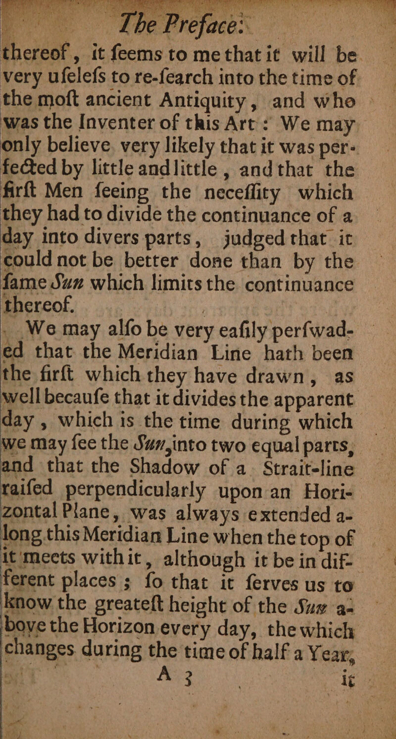 RUN Phe Prefacex. oe thereof, it feems to methatit will be very ufelefs to re-fearch into the time of. the moft ancient Antiquity, and whe was the Inventer of this Art : We may only believe, very likely that it was per- fected by little andlittle, andthat the firft Men feeing the neceflity which they had to divide the continuance of a day into divers parts, judged that it could not be better done than by the fame Suz which limits the continuance RAT D PE ici. PANNE TE) ES avr (in ; i” » a | ‘ thereof. : . We may alfo be very eafily perfwad- ed that the Meridian Line hath been the firft which they have drawn, as well becaufe that it divides the apparent day , which is the time during which _ we may fee the Suv, into two equal parts, and that the Shadow of a. Strait-line raifed perpendicularly upon an Hori- zontal Plane, was always extended a- long this Meridian Line when the top of it mects withit, although it bein dif: ferent places ; fo that it ferves us to know the greateft height of the Suz ac bove the Horizon every day, the which changes during the time of half a Year, _ Ca peter: