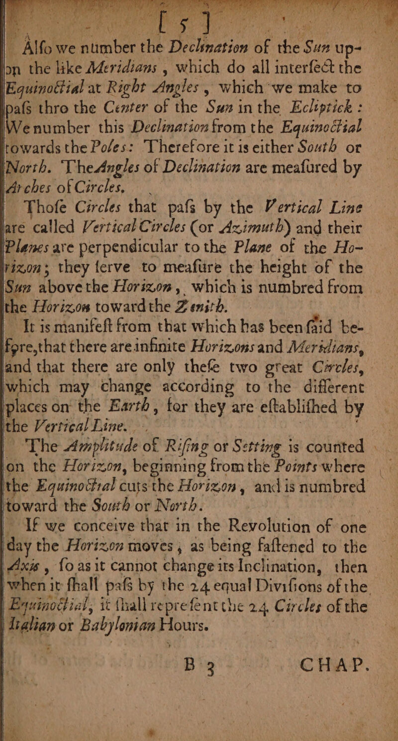 lon the like Aderidians , which do all interfect the Equinatial at Right Angles » which we make to (§ thro the Center of the Sux inthe Ecliptick : number this Declination from the Equinectial towards the Poles: Therefore it is either South or (North. TheAngles of Declination are meafured by robes ofCircles, Thofe Circles that pafs by the Vertical Line are called Vertical Circles (or Azimuth) and their Planes are perpendicular tothe Plane of the Ho- Nixon; they {erve to meafüre the height of the Sun abovethe Horizon, which is numbred from the Horizon towardthe Zenith. Tt is manifeft from that which has been {aid bee ee that there areinfinite Horizons and Meridians, which may change according to the different places on the Earth, for they are eftablifhed by “à Vertical Line. The Amplitude of Rifing or Setting is counted lon the Horizon, beginning from the Points where the Equinottal cuts the Horizon, and is numbred toward the South or North. day the Horixon moves, as being faftened to the | Axis , fo asit Cannot changeits Inclination, then Equinottial, it (hall reprefent the 24, Circles of the | Li or Babylonian Ass S. aes =
