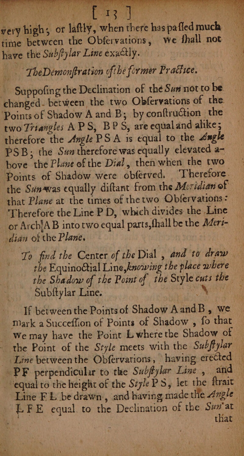 time between the Obfervations, we fhall not have the Sub/ylar Line exactly. : a +6 TheDémonftration ofthe former Praftice. + Suppofñngthe Declination of thé Sun not to be very high; or laftly, when there has pafled much Points of Shadow A and B; by conftruction the therefore the Angle PS A is equal to the Angle PSB; the Sum therefore was equally elevated a- hove the Plane of the Dial, then when the two the Sunævas equally diftant from the Meridian of that Plane at the umes of the two Obfervations : dian of the Plane. To find the Center of the Dial , and to draw the Equinogtial Line knowing the place where Subftylar Line. | If between the Points of Shadow A andB , we
