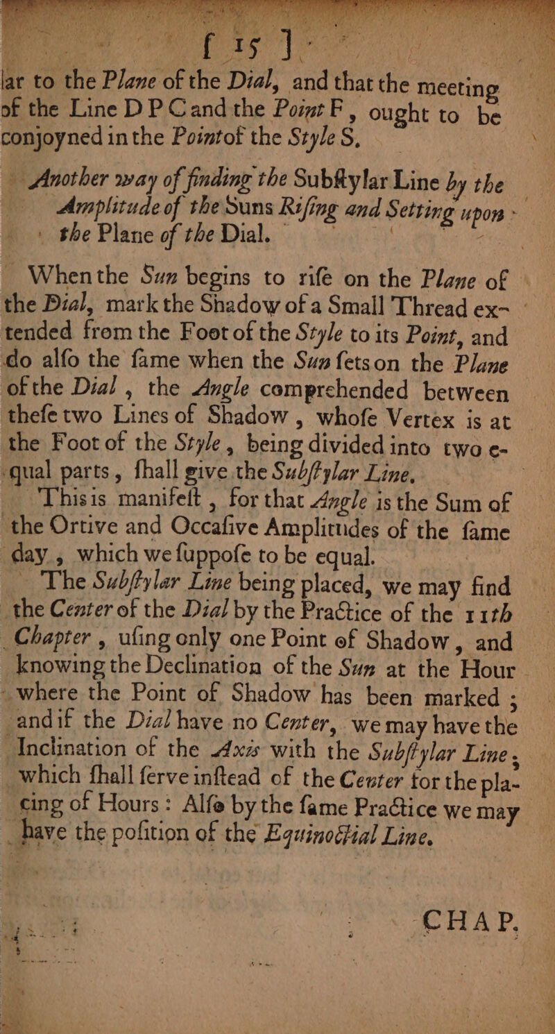 lar to the Plane of the Dial, and that the meeting of the Line DP Cand the Po F, ought to be conjoyned inthe Pointof the Szyle S, Another way of finding the Subftylar Line by the . Amplitude of the Suns Rifing and Setting upon - | the Plane of the Dial. Da itis _ Whenthe Sun begins to rife on the Plane of the Dial, mark the Shadow of a Small Thread ex- : tended from the Foot of the Style to its Point, and do alfo the fame when the Sua fetson the Plane ofthe Dial , the Angle comprehended between … thefe two Lines of Shadow , whofe Vertex is at _ the Foot of the Style, being divided into two e- qual parts, fhall give the Sub/fylar Line, Thisis manifelt , for that Angle isthe Sum of the Ortive and Occafive Amplitudes of the fame day, which wefuppofe to be equal ts … The Subftylar Line being placed, we may find the Center of the Dial by the Practice of the 11th Chapter , ufing only one Point of Shadow, and knowing the Declination of the Sum at the Hour where the Point of Shadow has been marked ; andif the Dial have no Center, we may have the Anclination of the 4x4 with the Subjtylar Line, which fhall ferveinftead of the Cewrer tor the pla- cing of Hours: Alfe by the fame Practic D | CWemay bave the pofition of the Equino¢fial Line, | Lie. 50 Cr alle tek A TP