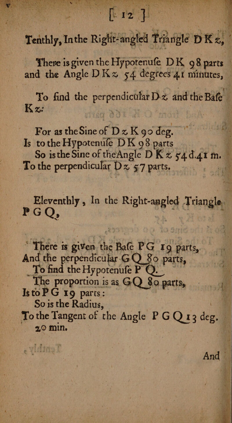 | To find the E per RE and the Bafe Kz: | ; For as the Sine of DzKgo deg. Is tothe Hypotenufe DK 98 parts So isthe Sine of theAngle DK z 54 ei m. * To the perpendicular D % $7 parts. 1 Eleventhly , In the Right-anpled Triangle. i 'G Mee at * ù 4 Phare : is given the Bafe PG 19 parts, And the perpendicular. GQ 8o parts, À _ To find the Hy potenufe PQ. ‘à ~ The proportion is as GQ 380 parts, 540 IstoP G 1x9 parts: . So is the Radius, To the Tangent of the Angle PGQ 13 deg. | fs 20 min. And |